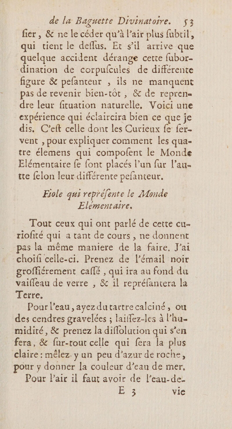 fier, &amp; ne le céder qu’à l’air plus fubril, qui tient le deflus. Et s’il arrive que quelque accident dérange cette fubor- dination de corpufcul es de différente figure &amp; pefanteur , ils ne manquent pas de revenir bien-tot, &amp; de reprens dre leur fituation naturelle, Voici une expérience qui éclaircira bien ce que je dis, C’eft celle dont les Curieux fe fer- vent , pour expliquer comment les qua- tre élemens qui He le Monde Elémentaire fe font placés l’un fur l’au- tte felon leur différente pefanteur., Fiole qui repréfente le Monde Elementaire. Tout ceux qui ont parlé de cette cu- riofité qui a tant de cours , ne donnent as la même maniere de la faire. J'ai -choifi celle-ci. Prenez de l’émail noir groffiérement café , qui ira au fond du 8 vaifleau de verre , &amp; il repréfantera la Terre, Pour l’eau , ayez dutartrecalciné, ou des cendres gravelées ; laiffez-les à l’hu- midiré, &amp; prenez la diflolucion qui s’en fera, &amp; fur-rout celle qui fera la plus claire : mêlez. y un peu d’azur de roche, pour y donner la couleur d’ean de mer, Pour Pair il faut avoir de l’eau-de- | SE vie