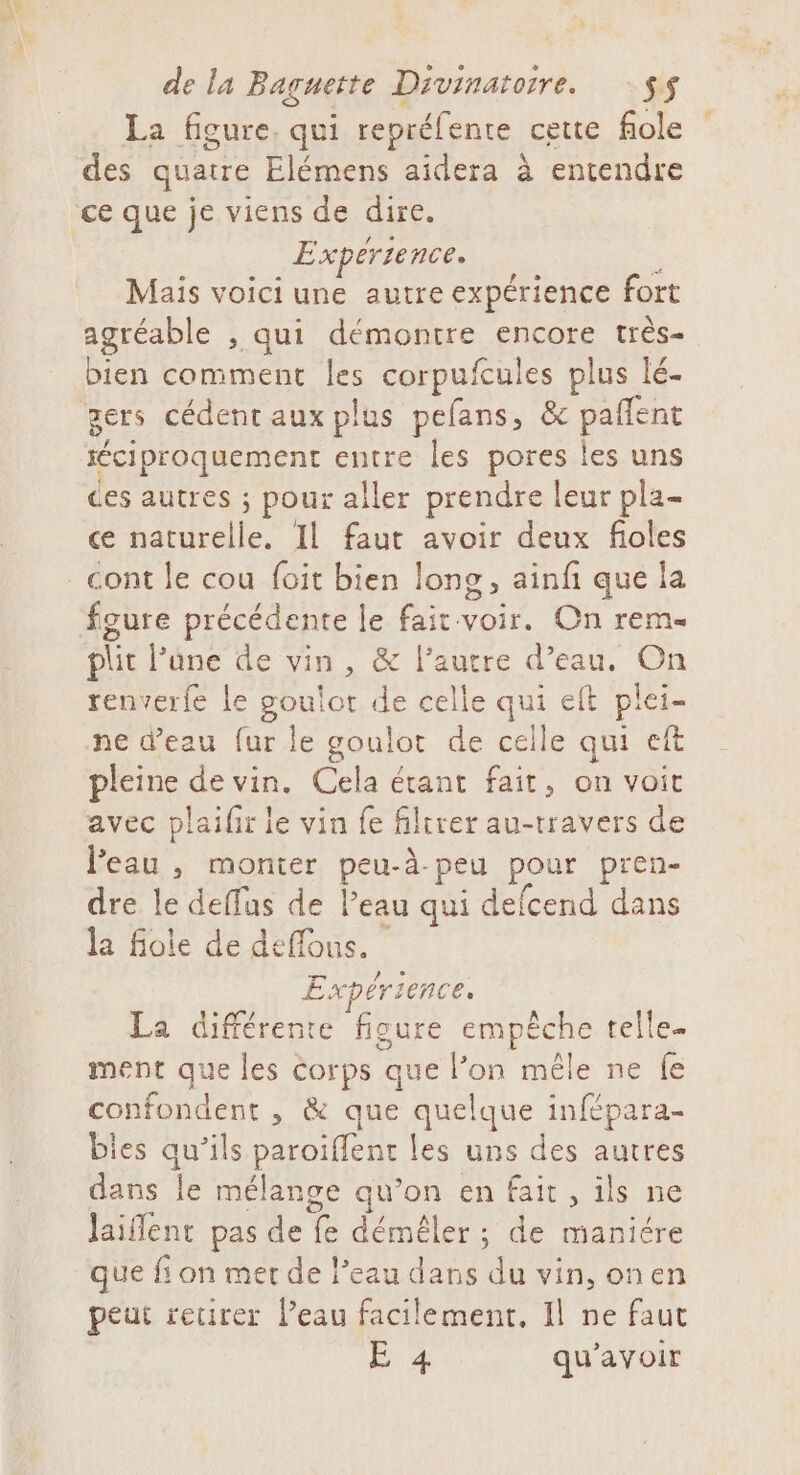 La figure. qui repréfente cette fiole des quatre Elémens aidera à entendre Expérience. \ Mais voici une autre expérience fort agréable , qui démontre encore très- bien comment les corpufcules plus lé- gets cédent aux plus pefans, &amp; paflent éciproquement entre les pores les uns ces autres ; pour aller prendre leur pla- ce naturelle. Il faut avoir deux fioles foure précédente le fait voir. On rem phit l’ûne de vin , &amp; l’autre d’eau, On renverfe le RCE de celle qui eft Po ne d’eau fur le goulot de celle qui eft pleine de vin. Cela étant fait, on voit avec plaifir ie vin fe filtrer au-travers de Peau , monter peu-à. peu pour pren- dre le deffus de leau qui defcend dans la foie de deffous. Expérience. La différente figure empêche telle- ment que les corps que l’on mêle ne fe confondent , &amp; que fe du infépara- bies qu’ils paroiffent | CRE NAR ER dans le mélange qu’on en fait, ils ne Jaiflent pas de te de : de maniére que fi on mer de l’eau dans du vin, onen peut retirer Peau facilement, Il ne faut É 4 qu'avoir