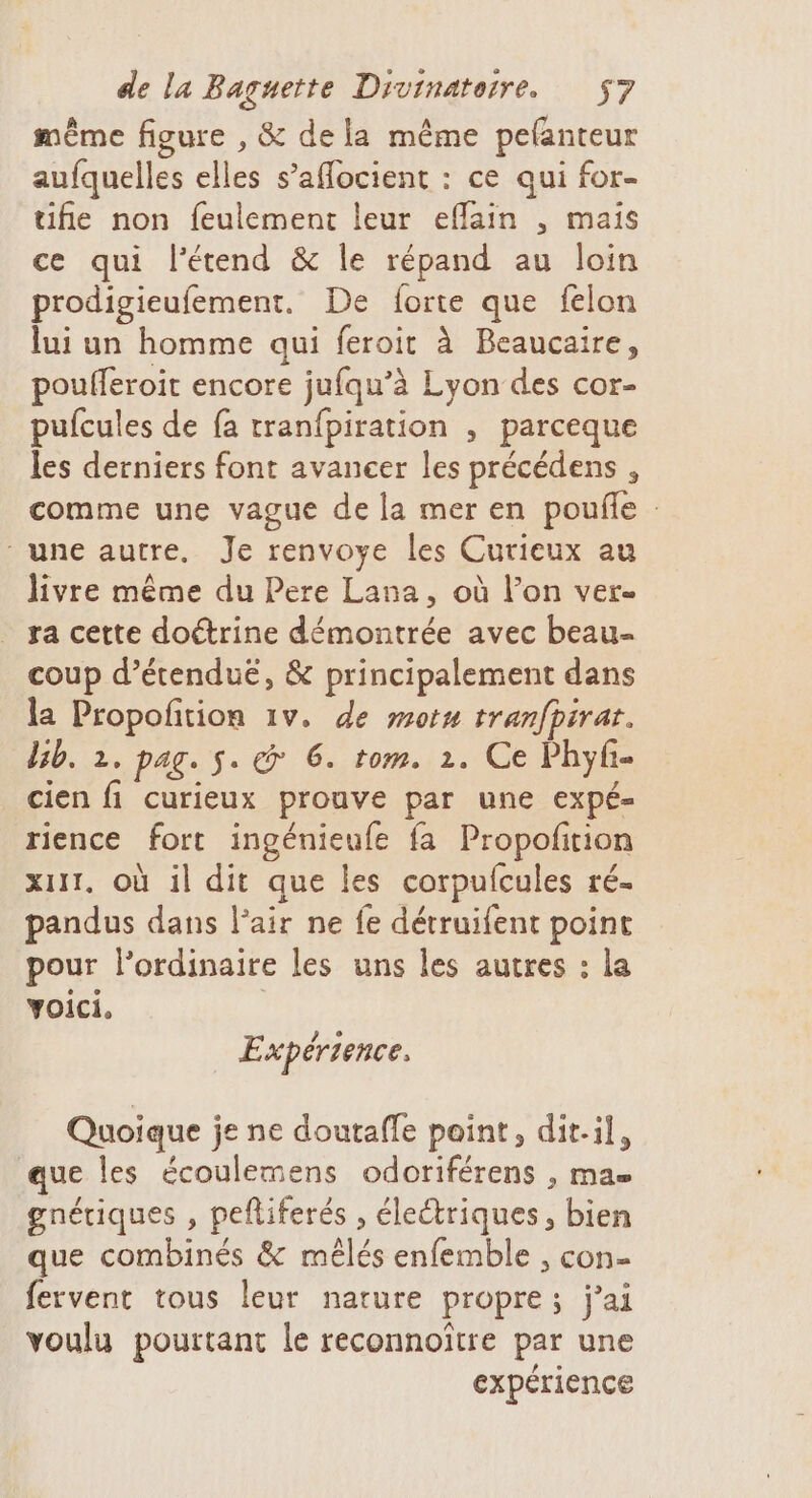 même figure , &amp; dela même pefanteur aufquelles elles s’aflocient : ce qui for- tifie non feulement leur effain , mais ce qui l’étend &amp; le répand au loin prodigieufement. De forte que felon lui un homme qui feroit à Beaucaire, poufferoit encore jufqu’à Lyon des cor- pufcules de fa tranfpiration , parceque les derniers font avancer les précédens , comme une vague de la mer en pouñe une autre. Je renvoye les Curieux au livre même du Pere Lana, où l’on ver- ra cette doétrine démontrée avec beau- coup d’étenduë, &amp; principalement dans la Propofition 1v. de mot tranfpirar. bb. 2. pag. s. &amp; 6. tom. 1. Ce Phyf- cien fi curieux prouve par une expé- rience fort ingénieufe fa Propofition xurt. Où il dit que les corpufcules ré- pandus dans l'air ne fe détruifent point pour l'ordinaire les uns les autres : la voici. | Expérience, Quoique je ne doutaffe point, dit-il, que les écoulemens odoriférens , ma gnériques , pefliferés , éleétriques, bien que combinés &amp; mêlés enfemble , con- fervent tous leur nature propre; j'ai voulu pourtant le reconnoître par une expérience