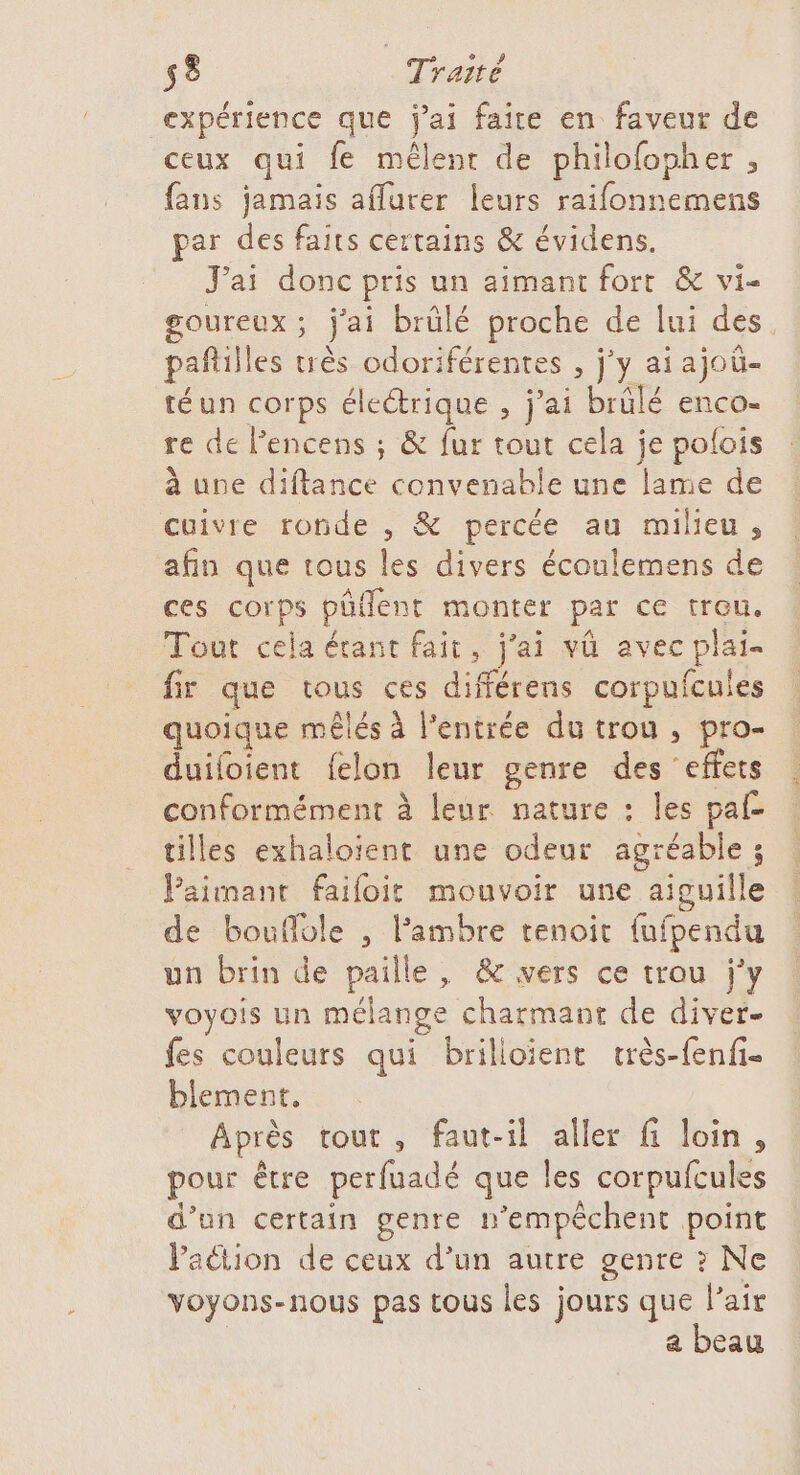 expérience que j'ai faire en faveur de ceux qui fe mêlent de philofopher , fans jamais aflurer leurs raifonnemens par a faits certains &amp; évidens. J'ai donc pris un aimant fort &amp; vi- Fer j'ai brûlé proche de lui des pañill es très odoriférentes , j'y aiajoü- téun corps électrique , j’ai brûlé enco- re de Pencens ; &amp; fur tout cela je polois à une diftance convenable une lame de cuivre ronde , &amp; percée au milieu, afin que tous les divers écoulemens de ces corps püñlent monter par ce trou. Tout cela érant fait, j'ai vû avec plai- fie que tous ces différens corpufcules quoique méêlés à entrée du trou , pro- duifoient felon leur genre des ‘effets conformément à leur nature : les paf tilles exhaloïent une odeur agréable ; Paimant faifoit mouvoir une aiguille de bouflole , l’ambre tenoit fufpendu un brin de paille, &amp; vers ce trou j'y voyois un mélange charmant de diver- fes couleurs qui brilloïient très-fenfi- blement, Après tout, faut-il aller fi loin, pour être perfuadé que les corpufcules d’un certain genre n’empêchent point Vaétion de ceux d’un autre genre ? Ne voyons-nous pas tous les jours que l'air | a beau