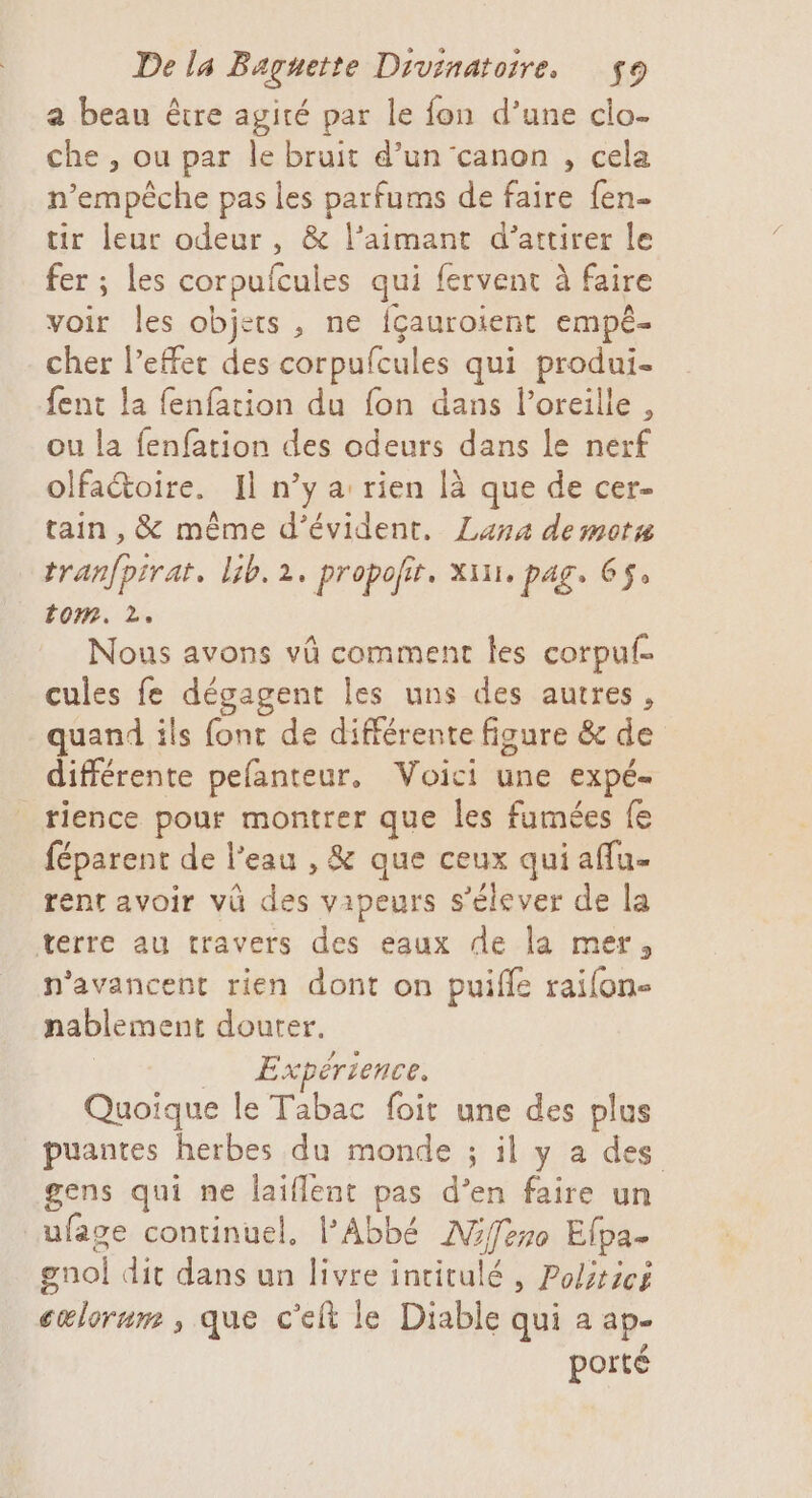 a beau être agité par le fon d’une clo- che , ou par le bruit d’un canon , cela n ainédhe pas les parfums de faire fen- tir leur odeur, &amp; l’aimant d'attirer le fer ; les corpulcules qui fervent à faire voir les objets , ne fçauroient empé- cher l’effet des corpufcules qui produi- fent la fenfation du fon dans l’oreille , ou la fenfation des odeurs dans le nerf olfactoire. Il n’y a rien là que de cer- tain , &amp; même d’évident. Lana demota tranfpirat, lib. 2, propofir. xixi, pag, 65, tom. 2, Nous avons vû comment les corpuf- cules fe dégagent les uns des autres, quand ils font de différente fiaure &amp; de différente pelanteur. Voici une expé- tience pour montrer que les fumées fe féparent de l’eau , &amp; que ceux qui aflu- rent avoir vü ps vapeurs s'élever de la terre au travers des eaux de la mer, n'avancent rien dont on puifle raifon- nablement douter. Expérience. Quoique le Tabac foit une des plus puantes herbes du monde ; il y a des gens qui ne laiflent pas d’en faire un ufage continuel, l'Abbé Miffero Efpa. gno dit dans un livre intitulé , Politics cœlorum , que c'eit le Diable qui a ap- porté