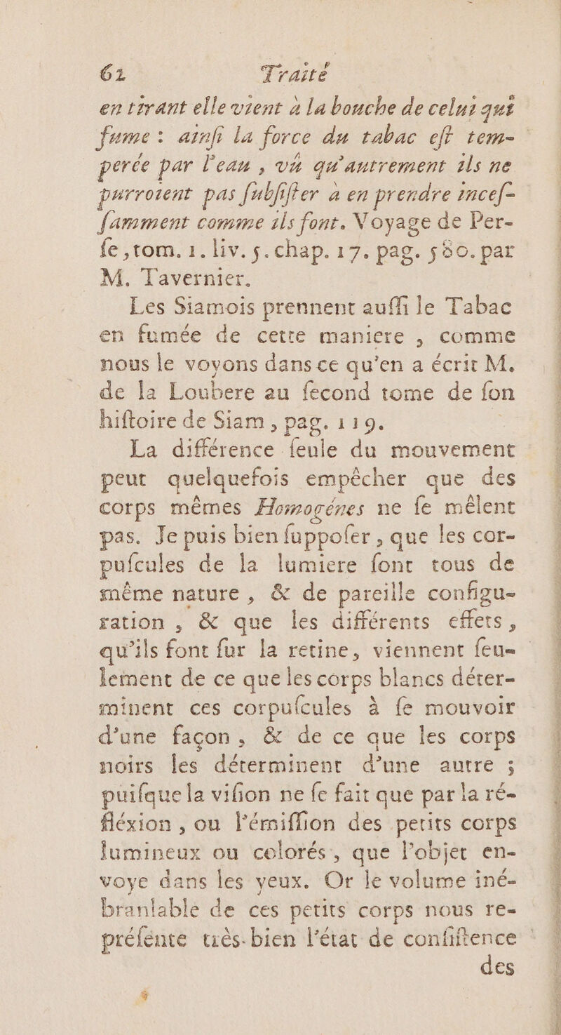 en trrant elle vient 4 la bouche de celuz qut erce par lean , va qu ’antrement ils ne parrotent pas 1e fer à en prendre incef- famment comme ils font. Voyage de Per- fe ,tom. 1. liv. 5. chap. 17. pag. 580. par M. Tavernier. Les Siamois prennent aufli le Tabac en fumée de cette maniere , comme nous le voyons dans ce qu’en a écrit M. de la Loubere au fecond tome de fon hiftoire de Siam, pag. 119. La de feule du mouvement peut quelquefois empêcher que des corps mêmes Æormogéres ne fe mêlent pas. Je puis bien fuppofer , que les cor- pufcules de la lumiere font tous de même nature, &amp; de pareille configu- ration , &amp; que les différents effets, lement de ce que les corps blancs déter- minent ces corpulcules à fe mouvoir d’une façon, &amp; de ce que les corps noirs les déterminent d’une autre ; puifque la vifion ne fe fait que par la ré- fléxion , ou l'émiflion des perits corps fumineux ou colorés, que lobjer en- voye dans les yeux. Or le volume iné- branlable de ces petits corps nous re- des A PE OT 6 ES LA D Re DE LA SE TO ES AL EN 7 SEE ONE ll en) LU SP