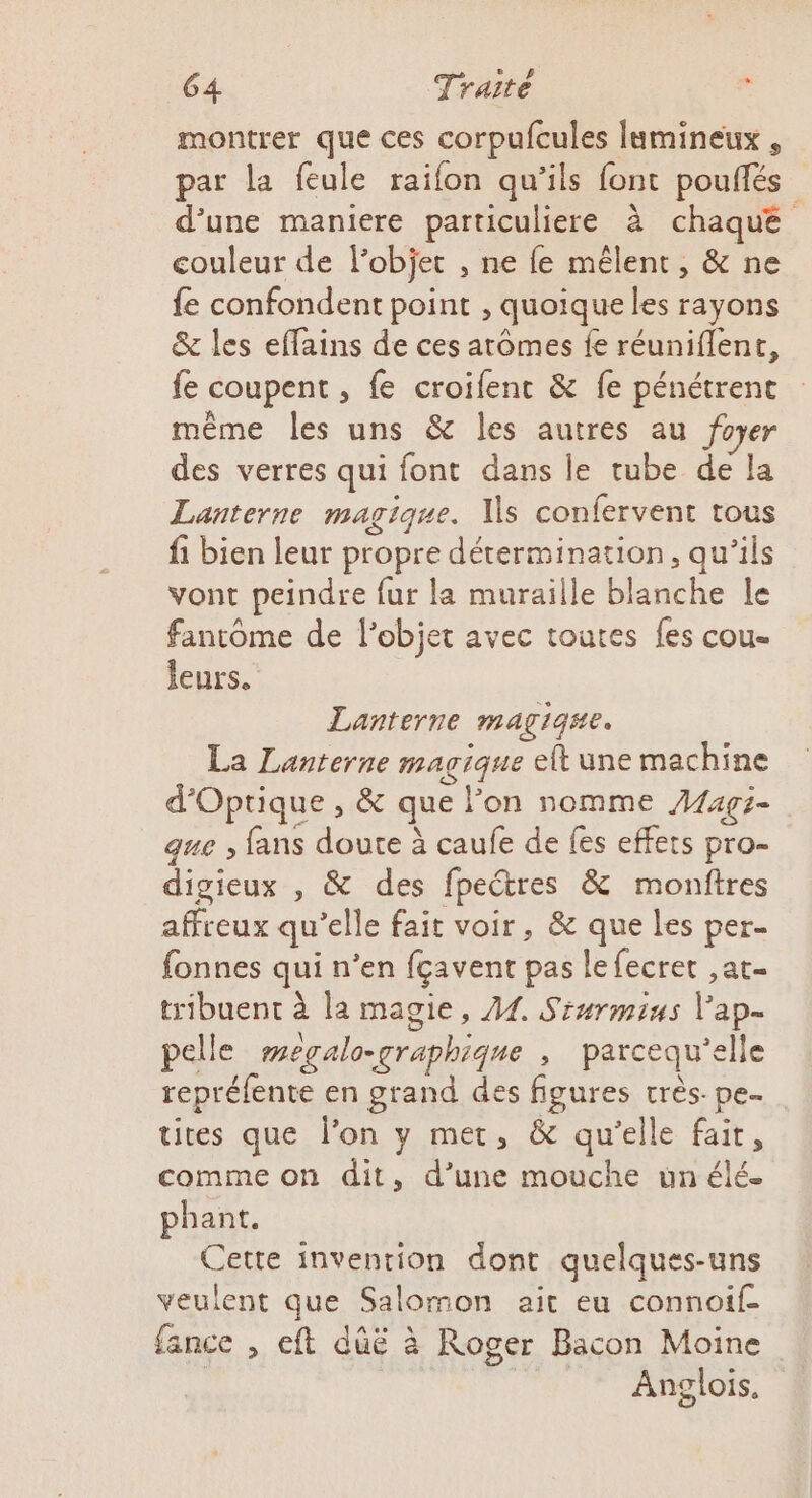 montrer que ces corpufcules lumineux , par la feule raifon qu’ils font pouflés d’une maniere particuliere à chaque couleur de lobjet , ne fe mêlent, &amp; ne fe confondent point , quoique les rayons &amp; les eflains de ces arômes fe réuniflent, fe coupent , fe croifent &amp; fe pénétrenc même les uns &amp; les autres au foyer des verres qui font dans le tube de a Lanterne magique. Vs confervent tous fi bien leur propre détermination, qu’ils vont peindre fur la muraille blanche le fantôme de l’objet avec toutes fes cou- leurs. | Lanterne LATE La Lanterne magique elt une machine d'Optique , &amp; que lon nomme Aagi- que ; fans doute à caufe de fes effets pro- digieux , &amp; des fpectres &amp; monftres affreux qu elle fait voir, &amp; que les per- fonnes qui n’en fçavent pas le fecret ,at- tribuent à la magie, 44. Sinrminus pan pelle wegalo-graphique , parcequ'e elle repréfente en grand des figures très. pe tites que l’on y met, &amp; qu'elle fait, comme on dit, d’une mouche un élé. phant. Cette invention dont quelques-uns veulent que, Salomon ait eu connoif- fance , eft dûë à Roger Bacon Moine | Anglois,