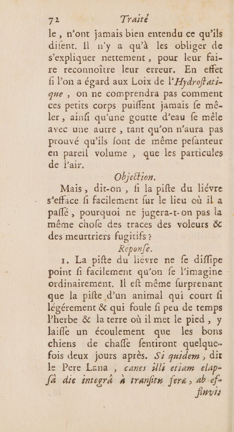 le, n’ont jamais bien entendu ce qu’ils rt Il n'y a qu'à les obliger de s’expliquer nettement, pour leur fai- re reconnoître leur erreur. En effet fi Pon a égard aux Loix de PH ydroffati- que ; On ne comprendra pas comment ces petits corps puiflent jamais fe mê- ler, ainfi qu'une goutte d’eau fe mêle avec une autre , tant qu'on n'aura pas prouvé qu’ils font de même pefanteur en pareil volume , que les particules de Pair. Objeition. Mais, dit-on, fi la pifte du liévre s’efface fi facilement fur le lieu où il a pallé , pourquoi ne jugera-t-on pas la même chofe des traces des voleurs &amp; des meurtriers fugicifs ? Reponfe. 1. La pifte du liévre ne fe diflipe point fi facilement qu’on fe l’imagine ordinairement. Il eft même furprenant que la pifte d’un animal qui court fi légérement &amp; qui foule fi peu de temps Pherbe &amp; la terre où il met le pied, y laifle un écoulement que les bons chiens de chafe fentiront quelque- fois deux jours après. S7 quidem , dit le Pere Lana, canes sll3 etiam elap- fa die integra À tranfitn fera, ab ef- fuvis