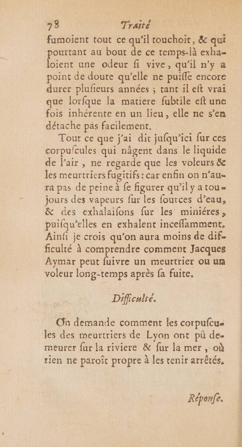 fumoient tout ce qu’il touchoit, &amp; qui pourtant au bout de ce temps-là exha= loient une odeur fi vive, qu’il n’y a point de doute qu’elle ne puiffe encore durer plufieurs années ; tant il eft vrai que lorfque la matiere fubtile eft une fois inhérente en un lieu, elle ne s’en détache päs facilement. Tour ce que j'ai dir jufqu’ici fur ces corpu/cules qui nâgent dans le liquide de l'air , ne regarde que les voleurs &amp; les meurtriers fugitifs: car enfin on n’au- ra pas de peine à fe figurer qu’ily atoue jours des vapeurs fur les fources d’eau, &amp; des exhalaifons fur les miniéres, puilqu’elles en exhalent inceflamment, Ainfi je crois qu'on aura moins de dif ficulté à comprendre comment Jacques Aymar peut fuivre un meurtrier où un voleur long-temps après fa fuite. Dificuiré. On demande comment les corpufcus les des meurtriers de Lyon ont pü de. meurer {ur la riviere &amp; fur la mer, où rien ne paroît propre à les tenir arrêtés, Réponfe.