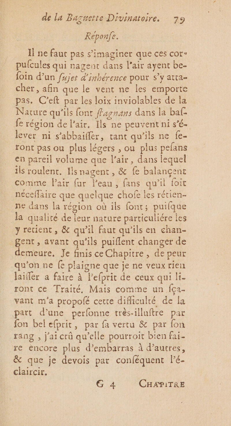 Reponfe. Il ne faut pas s’'imaginer que ces cor- pulcules qui nageur dans l’air ayent be- foin d’un fujer d'inbérence pour s’y atia- cher, afin que le vent ne les emporte pas. C'eft par les loix inviolables de la Nature qu’ils font fagnans dans la baf- fe région de l'air, Ils ne peuvent ni s’é- lever ni s’abbaifler, tant qu’ils ne fe- ront pas ou plus légers , ou plus pefans eu pareil volume que l'air, dans lequel ils roulent. Hs nagent, &amp; fe balançent comme l’air far Peau, fans qu’il foit néceflaire que quelque chofe les rétien- Ne dans la région où ils font; puifque la qualité de feur nature particuliére les y recienc, &amp; qu’il faut qu'ils en chan- gent, avant qu'ils puiflent changer de demeure, Je finis ce Chapitre, de peur qu'on ne fe plaigne que je ne veux rien laifer a faire à lefprit de ceux qui li- ront ce Traité, Mais comme un {ç2- vant m'a propolé cette difficulté de la part d’une perfonne trés-illuftre par fon bel efprit, par fa vertu &amp; par fon rang , j'ai crû qu’elle pourroit bien fai re encore plus d’embarras à d’autres, &amp; que je devois par conféquent l’é- claircir, G 4 CHAPITRE