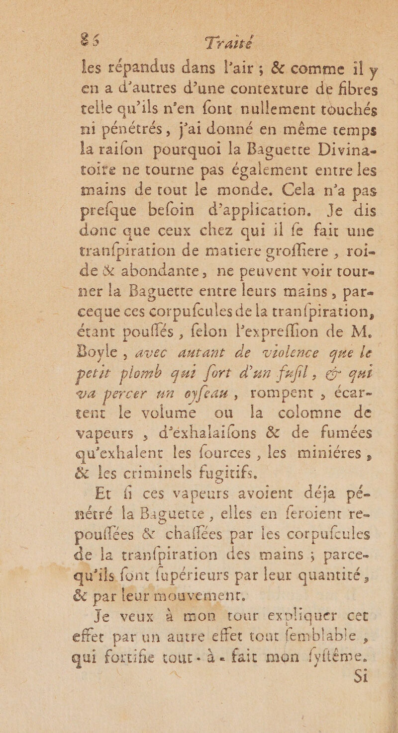 les répandus dans l'air ; &amp; comme il y en a d’autres d’une contexture de fibres telle qu’ils n’en font nullement touchés ni pénétrés, j'ai donné en même temps la raifon pourquoi la Baguette Divina- toire ne tourne pas également entre les mains de tout le monde. Cela n’a pas prefque befoin d’application. Je dis donc que ceux chez qui il fe fait une tranfpiration de matiere groffiere , roi- de &amp; abondante, ne peuvent voir tour- _ ner la Baguette entre leurs mains, par- ceque ces corpufcules de la tranfpiration, étant pouflés , felon l’expreflion de M, Bovle , avec autant de violence que le petit plomb qui fort d’un fxfil, € qui va percer un oyfean, rompent , écar- tent le volume ou la colomne de vapeurs , d'éxhalaifons &amp; de fumées qu’exhalent les fources , les miniéres, &amp; les criminels fugitifs. Et f ces vapeurs avoient déja pé- nétré la Baguette , elles en feroïient re- pouflées &amp; chaflées par les corpufcules de la tranfpiration des mains ; parce. qu’ils font fupérieurs par leur quantité, &amp; par leur mouvement. Je veux à mon rour expliquer cet effet par un autre effet tout femblable , qui fortifie tout. à - fait mon fyftème. Si