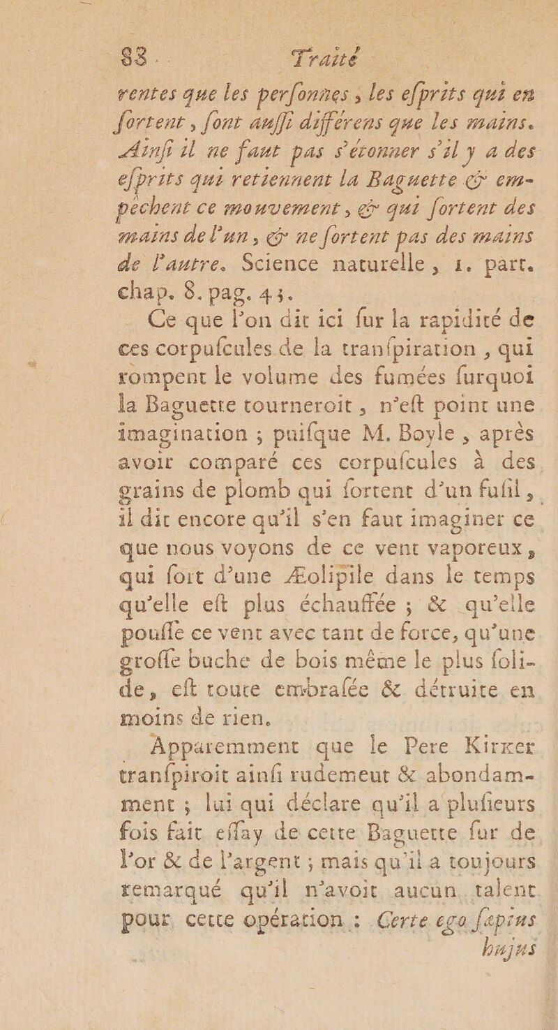 rentes que les perfonnes , Les efprits qui en Jortent, font aulfi diférens que les mains. Ain il ne fant pas s'éconner s'il y à des efprits ç qui retiennent La Baguette em- pêchens. ce mouvement, &amp; qui fortent des mains de l'un, @ ne fortent pas des mains de lantre. Science naturelle, 1. part. chap. 8. pag. 43. Ce que lon dir ici fur la rapidité de ces corpufcules de la tranfpiration , qui rompent le volume des fumées furquoi la Baguetre tourneroit, n’eft point une imagination ; puifque M. Boyle , après avoir comparé ces corpulcules à des, grains de plomb qui fortent d’un fufil, il dit encore qu’il s'en faut imaginer ce que nous voyons de ce vent vaporeux, qui fort d’une Æolipile dans le temps qu'elle eft plus échauffée ; &amp; qu'elle poule ce vent avec tant de force, qu’une groffe buche de bois même le plus foli- de, eft toute embralée &amp; détruite en moins de rien. Apparemment que le Pere Kirxer tran{piroit ainfi rudemeut &amp; abondam- ment ; lui qui déclare qu'il a plufieurs fois fait eflay de cette Baguette fur de. Vor &amp; de l’argent ; mais qu'il a toujours temarqué qu'il n'avoit aucun. talent pour certe opération : Certe ego fapins bujus