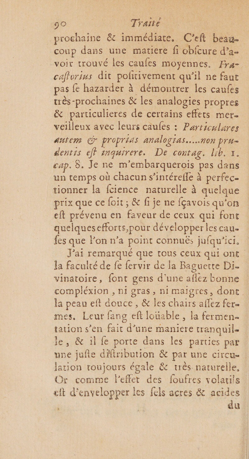 prochaine &amp;c immédiate. C’eft beau. coup dans une matiere fi cbicure d’a- voir trouvé les caufes moyennes, Fr4- cafforius dit politivement qu’il ne faut pas fe hazarder à démontrer les caufes très-prochaines &amp; les analogies propres &amp; particulieres de certains effets mere veilleux avec leurs caufes : Parriculures Autem proprias analogias..…..non pru= dentis eff inquirere. De contag. lib. 1. cap. 8. Je ne m'embarquerois pas dans un temps où chacun s’intérefle à perfec- tionner la fcience naturelle à quelque prix que ce foit ; &amp; fi je ne fçavois qu'on eft prévenu en faveur de ceux qui font quelquesefforts,pour développer les cau- fes que Fon n’a point connuës jufqu'ici. J'ai remarqué que tous ceux qui ont la faculté de fe fervir de la Baguette Di- vinatoire, font gens d'une aflez bonne compléxion , ni gras, ni maigres, dont. la peau eft douce, &amp; les chairs afez fers mes, Leur fans eft louable, la fermen- tation s’en fait d’une maniere tranquile le, &amp; il fe porte dans les parties par une jufte diftribution &amp; par une circu- lation roujours égale &amp; très naturelle. Gr comme l’effet des foufres volatits cit d’envelopper les fels acres &amp; acides du