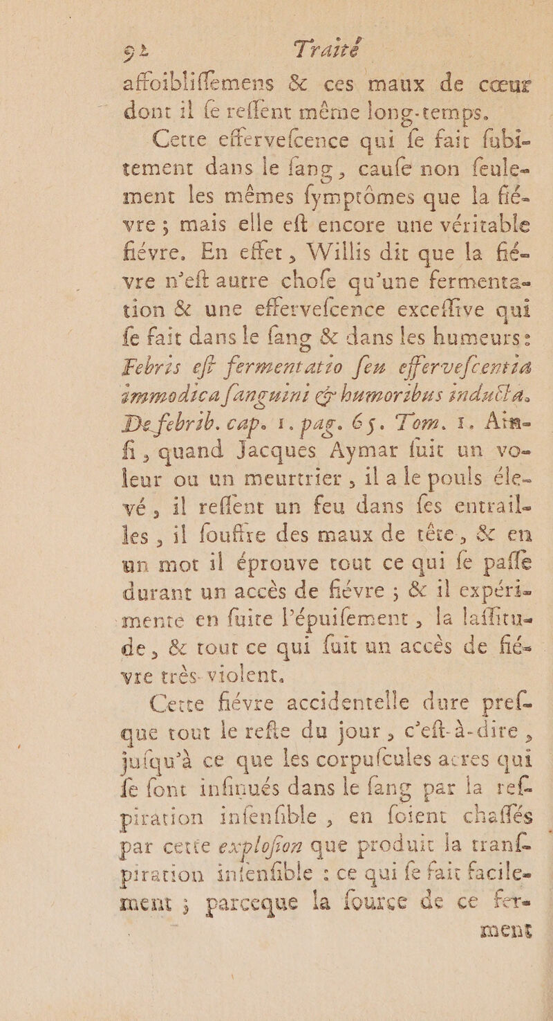 dont il {e reffent même long-temps. Cetre effervefcence qui fe fair fubi- tement dans le fang, caufe non feule- ment les mêmes fymprômes que la fié- vre ; mais elle eft encore une véritable fiévre. En effet, Willis dit que la fié- vre n’eft autre chofe qu'une fermente- tion &amp; une effervefcence exceflive qui fe fait dans le fang &amp; dans les humeurs: Febris eff fermentat:o [eu effervefcenrsa smmodica fançuini @ humoribus sndutla. De febrib. cap. 1. pag. 6$. Tom. 1. Aïm- fi, quand Jacques Aymar fuit un vo- leur ou un meurtrier , il a le pouls éle- vé, il reflent un feu dans fes entrail- les , il fouffre des maux de tête, &amp; en un mot il éprouve tout ce qui fe pafle durant un accès de fiévre ; &amp; il expéri mente en fuire lépuifement , la laffitue de, &amp; tout ce qui fuit un accès de fié- vre très. violent, Cette fiévre accidentelle dure pref- que tout le refte du jour, c’eft-à-dire, juiqu'à ce que les corpufcules acres qui fe font infinués dans le fang par la ref. piration infenfble , en foient chañés par cetie explofon que produit la tranf piration infenfble : ce qui fe fair facile. ment ; parceque la fource de ce fer. ment *