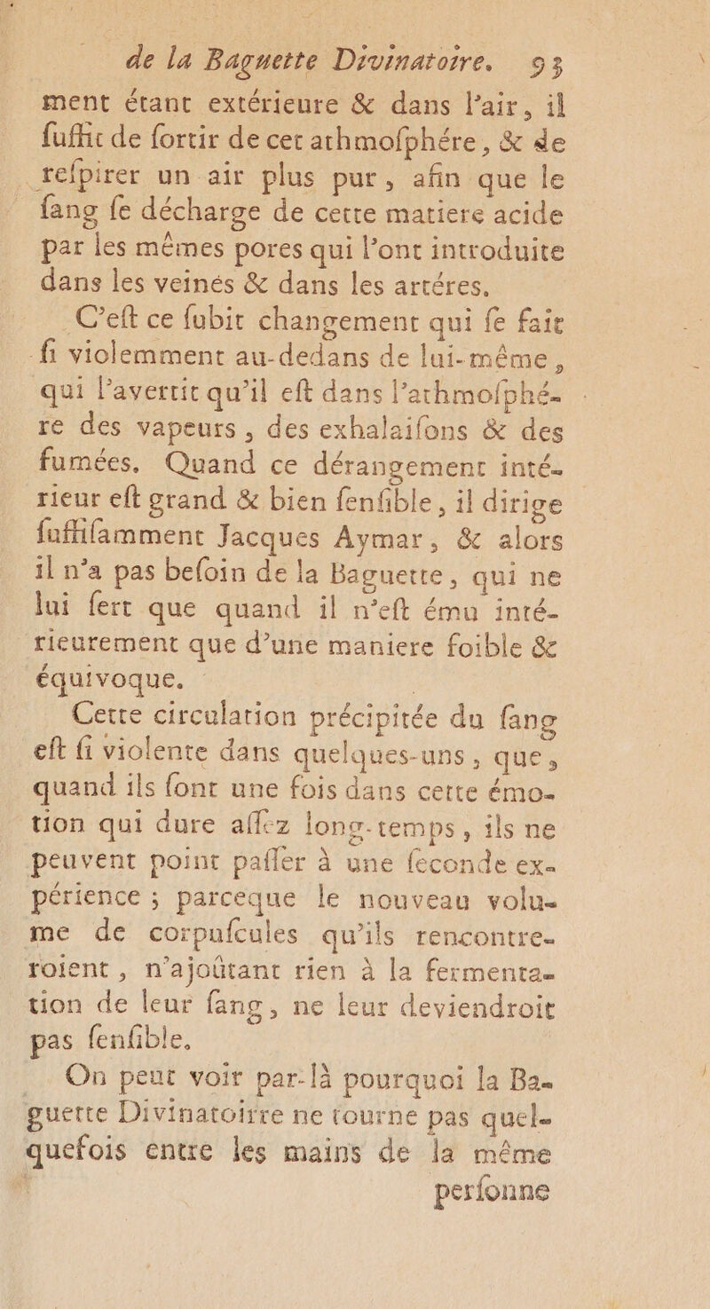 ment étant extérieure &amp; dans l'air, il fufhi de fortir de cet athmofbhére, &amp; de refpirer un air plus pur, afin que le fans {e décharge de cette matiere acide par les mêmes pores qui l’ont introduite dans les veinés &amp; dans les artéres. C’eft ce fubit changement qui fe faie fi violemment au-dedans de lui-même, qui Pavertit qu’il eft dans l’athmofphé. re des vapeurs , des exhalaifons &amp; des fumées. Quand ce dérangement inté. rieur eft grand &amp; bien fenfble, il dirige fuffamment Jacques Aymar, &amp; alors il n’a pas befoin de la Baguette, qui ne lui fert que quand il n'eft ému inté- rieurement que d’une maniere foible &amp; équivoque. | Cette circulation précipitée du fang eft fi violente dans quelques-uns, que» quand ils font une fois dans cette émo- tion qui dure affez long-temps, ils ne peuvent point pafler à une feconde ex. périence ; parceque le nouveau volu- me de corpufcules qu'ils rencontre. roient, n’ajoûtant rien à la fermenta. tion de leur fang, ne leur deviendroit pas fenfble. .… On peut voir par: là pourquoi la Ba. guette Divinatoirre ne tourne pas quel. quefois entre les mains de la même s perfonne