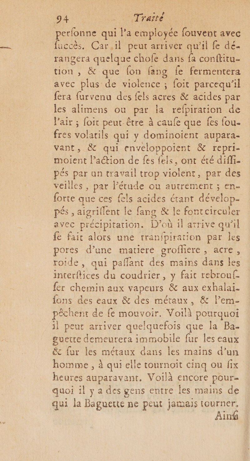 perfonne qui la employée fouvent avec fuccès. Car.il peut arriver qu'il fe dé rangera quelque chofe dans fa conftitu.. tion , &amp; que fon fang fe fermentera avec plus de violence ; foit parcequ'il {era furvenu des fels acres &amp; acides par les alimens ou par 1 1 fpiration de Pair ; foit peur être à caufe que fes fou- fres volarils qui y dominoient aupara- vant, &amp; qui enveloppoient &amp; repri- moient l’action de fes fels, ont été diff. pés par an travail trop violent, par des veilles , par l'étude ou autrement ; en- forte que ces fes acides étant dévelop- pSs , aigriflent le fang &amp; le fontcirculer avec précipitation. D où 1l arrive qu’il {e fair alors une tranfpiration par les pores d’une matiere groffiere Are. roide, qui paflant des mains dans les Intetilioes du coudrier, y fait rebrouf- {er chemin aux vapeurs à aux exhalai. fons des eaux &amp; des métaux, &amp; l’em- pêchent de fe Rens Voilà pourquoi il peut arriver quelquefois que la Ba- guette demeurera immobile fur les eaux &amp; fur les métaux dans les mains d’un homme , à qui elle tournoit cinq ou fix heures auparavant. Voilà encore pour quoi il y a des gens entre les mains de qui la Baguette : ne peut jamais tourner, Air