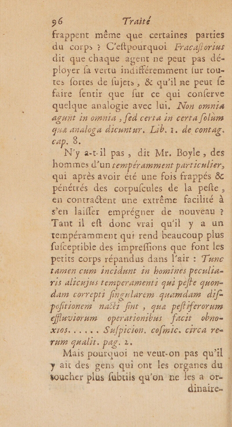 frappent même que certaines parties du corps ? C’eftpourquoi Fracaflorius dit que chaque agent ne peut pas dé- ployer fa vertu indifféremment {ur tou- tes fortes de fujers, &amp; qu'il ne peur fe faire fentir que fur ce qui conferve quelque analogie avec lui. ANon omnia agunt in cinia , fed certa in certa folum qua analoga dicuntur. Lib. 1. de contag. cap. 8. | N'y a-ril pas, dit Mr. Boyle, des hommes d’un Lempéramment particulier, qui après avoir été une fois frappés &amp; pénétrés des corpufcules de la pete, en contractent une extrême facilité à s’en laifler emprégner de nouveau ? Tant il eft donc vrai qu'il y a un tempéramment qui rend beaucoup plus fufceprible des impreffions que font les petits corps répandus dans l'air : Tunc tamen cum incidunt in bomines peculra- res alicujus temperamentt qui ; pete quon- dam correpti Pre inçularem. quamdam dif- pof rionem naëti fi nt , qua peffrfererum cffluviornm operariontbns facit 0070= x105...... Sufpicion. cefmic. circa re rum qualit. pag. 2. Mais pourquoi ne veut-on pas qu’il y ait des gens qui ont les organes du oucher plus fubuils qu'on ne les a or- dinaire- :