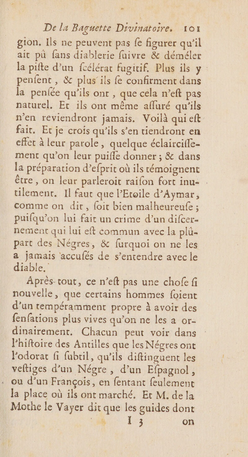 » De la Baguette Divinatoire, 101 gion, Ils ne peuvent pas fe figurer qu’il ait pù fans diablerie fuivre &amp; déméler la pifte d’un fcélérat fugitif. Plus ils y penfenc, &amp; plus’ ils {e confirment dans la penfée qu’ils ont , que céla n’eft pas naturel. Ec ils ont même afuré qu'ils n'en reviendront jamais. Voilà qui eft fair. Et je crois qu'ils s’en tiendront en effet à leur parole, quelque éclaircifle- ment qu’on leur puiffe donner ; &amp; dans la préparation d’efprit où ils témoignent être, on leur parleroit raifon fort inu- tilemenr. Il faut que l’Etoile d’Aymar, comme on dit, foit bien malheureufe ; puifqu’on lui fait un crime d’un difcer- nement qui lui eft commun avec la plû- part des Négres, &amp; furquoi on ne les a jamais accufés de s’entendre avec le diable,’ Après-tout, ce n’eft pas une chofe fi nouvelle, que certains hommes foient d’un tempéramment propre à avoir des fenfations plus vives qu’on ne les a or- dinairement, Chacun peut voir dans l’hiftoire des Antilles que les Négres ont Fodorat fi fubtil, qu'ils diftinguent les veltiges d’un Négre , d’un Efpagnol, ou d’un François, en fentant {eulement Ja place où ils ont marché, Et M. de la Mothe le Vayer dit que les guides dont + à [ 3 on