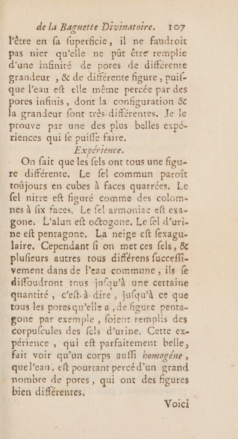 ee Fêtre en fa fuperficie, il ne faudroit pas nier qu’elle ne pür être remplie d'une infinité de pores de différente grandeur , &amp; de différente figure, puil- que l’eau eft elle même percée par des pores infinis, dont la configuration &amp; Ja grandeur font très-différentes. Je le prouve par une des plus belles expé- riences qui {e puifle faire. Expérience. On fait que les fels ont tous une figu- re différente, Le fel commun paroît toñjours en cubes à faces quarrées, Le. fel nitre eft fiouré comme des colom- nes à fix faces, Le fel arimoniac eft exa- gone, L'alun eft oétogone, Le fel d’uri. ne eft penragone, La neige cft fexagu. Jaire, Cependant fi on met ces fels, &amp; plulieurs autres tous différens fucceffi. vement dans de l’eau commune, ils fe diffloudront tous jufqu’à une certaine quantité, c’eit.à dire, jufqu’à ce que tous les poresqu'elle a ,de figure penra. one par exemple , foient remplis des corpufcules des fels d'urine, Cette ex. périence , qui eft parfaitement belle, fait voir qu’un corps aufli homogéne , que l’eau, eft pourtant percéd’un grand nombre de pores, qui ont des figures bien différentes, | Voici