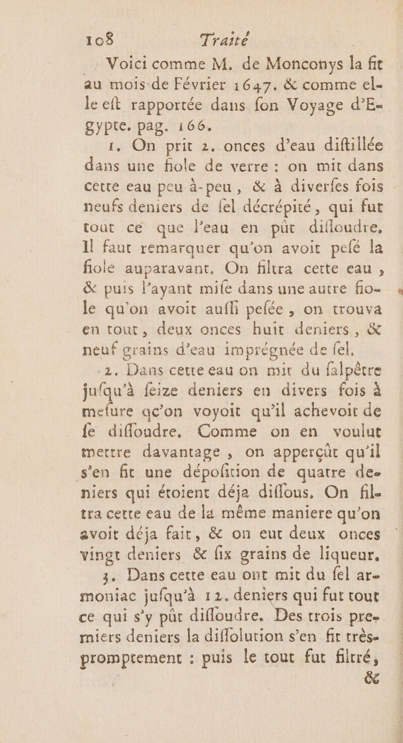 _. Voici comme M. de Monconys la fit au mois de Février 1647. &amp; comme el- le eft rapportée dans fon Voyage d’E- gypte. pag. 166. 1. On prit 2. onces d’eau diftillée dans une fiole de verre: on mit dans cette eau peu à-peu, &amp; à diverfes fois neufs deniers de {el décrépité, qui fut tout ce que l’eau en püt difloudre, 11 faut remarquer qu’on avoir pefé la fiole auparavant, On filtra cette eau , &amp; puis l'ayant mile dans une autre fio- le qu'on avoit aufli pefée , on trouva en tout, deux onces huit deniers, &amp; neuf grains d’eau imprégnée de fel, 2, Dans cette eau on mit du falpêtre jufqu’à feize deniers en divers fois à mefure qc'on voyoit qu’il achevoit de {e difloudre, Comme on en voulut mettre davantage , on apperçüt qu'il s'en fit une dépofñtion de quatre de. niers qui étoient déja diflous, On fil. tra cette eau de ls même maniere qu’on avoit déja fait, &amp; on eur deux onces vingt deniers &amp; fix grains de liqueur. 3. Dans cette eau ont mit du fel ar moniac jufqu’à 121. deniers qui fut tout ce qui s’y püt difloudre. Des trois pre- miers deniers la diflolution s’en fit très- promptement : puis Le tout fur filtré, &amp;