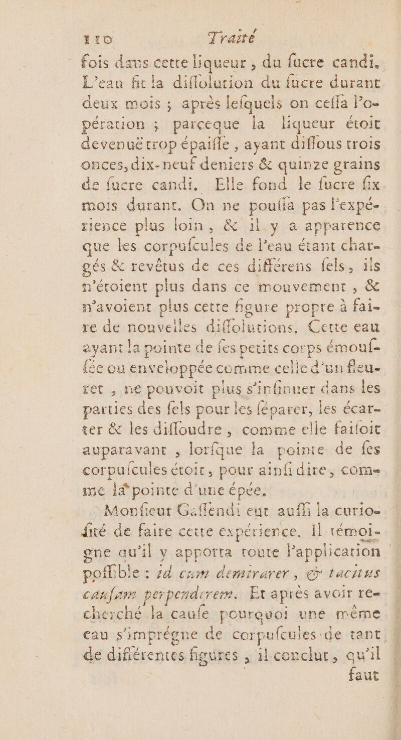 fois dans cetre liqueur , du fucre candi. L'eau fit la diflolution du fucre durant deux mois ; après lefquels on cefla Po- pérauion ; parceque la liqueur étroit devenuë trop épaifle , ayant diflous trois onces, dix-neuf deniers &amp; quinze grains de fucre candi. Elle fond le fucre fix mois durant, On ne pouf pas l’expé- rience plus loin, &amp; il.y a apparence que les corpufcules de l’eau étant char- gés &amp; revêtus de ces différens fels, ils n'étoient plus dans ce mouvement , &amp; n’avoient plus cette figure propre à fai- re de nouvelles difloiutions, Cette eau eyant la pointe de fes petits corps émouf- ée ou enveloppée comine celle d'un fleu- ret , ne pouvoit plus, s’infinuer dans les parties des fels pour les féparer, les écar- ter &amp; les difloudre , comme elle failoit auparavant , lorfque la pointe. de fes corpufcules étoir, pour a ain dire, COM me lé pointe d'une épée. Monfieur Gaflendi eut auf ja curio- fité de faire ceire expérience. Il témoi- posfble : jd cum demi rarer ; © TACiiWs canfam perpenderem. Et aprés AVOIT LE cherché la caufe poureuoi une même de difiérences figures , ilconclur, qu'il | aut