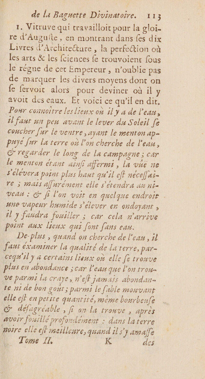 1. Vitruve qui travailloit pour la glai- re d’Auguîte, en montrant dans fes dix Livres d’Architeéture , la perfe@ion où les arts &amp; les fciences fe trouvoient fous le régne de cet Empereur , n'oublie pas de marquer les divers moyens dont on e fervoitc alors pour deviner où il y avoit des eaux, Et voici ce qu’il en dit, Ponr connoître les lieux où il y 4 de l'ean, 1] faut un pen avant le lever du Soleil fe concher [ur le ventre , ayant le menton ap- paye fur la terre où l'on cherche de l'eau, regarder le lonr de la CAMpAÇNE ; Car de menron étant ainf afermi , la vaë ne s'élévera point plis haut qu’il ef nécelus- re ; mais af urément elle s’'étendra ax ni- Veau : &amp; fr l’on voit en queljue endroit | 4n6 vapeur humide s'élever er ondoyant , 41 y fandra fouiller ; car cela n'arrive point aux lieux qui [ont fans eau. De-plus , quand on cherche de l'eau, il faut éxaminer la qualité de la terre, par- cequ'ul y à certains lieux où elle fe trouve plus en abondance ; car l’eau que l’on trom= Ve parmi la craye, n'efl jamais abondan- te n1 de bon gont 3 parmi le fable monvant elle eff en petite quantité, mème bourbeufe Lou défagréable » f° on la trouve , apres AUCIT foaillé profondément : dans la terre norre elle ef} meilleure, quand il s'y amalfe LU Tome I, K des