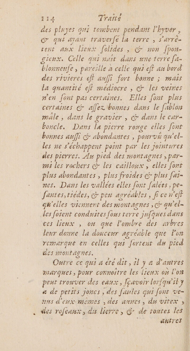 des pluyes qui tombent pendant l'hyver , € qui Ayant traverfé la terre , s'arre- rent aux liemx folides , @ non fpon- gieux. Celle qui nait dans une terre [a- blonnenfe , pareille a celle qui eff an bord des rivieres jt amfli fort bonne ; mais la quantité eff médiocre , &amp; les veines n'en Jont pas certaines. Elles font plus certaines € affez bonnes dans le fablon male, dans le gravier , @ dans le car= boncle. Dans la pierre ronge elles font bonnes auffi &amp; abondantes , pourvé qu'el- les ne s'échappent point par les jointures des pierres. Au pied des montagnes ; par- #1 les rochers ç&amp; les caillosx , elles font plas abondantes , plus froides &gt; plus fas- nes. Dans les vallées elles font [alées , pe- fantes,tièdes, &amp; pen agréables, fi ce eff qu'elles viennent des montagnes ,c qw'el- des forent conduites [ous terre jufaues dans ces lieux , ow que l'ombre des arbres leur donne la douceur agreable que lon remarque en celles g#1 Jurtent du pied des montagnes. Outre ce qu1 4 ete dit , 2l 74 d'autres Marques ; pour connoître les Lieux on l'os peut trouver des eaux, fçavorr lor{qn'il 4 a de petits joncs , des fanles qui font ve-! nus d'eux-mérres , des annes, du vitex »\ . Mes rofeanx, du lierre, @* de routes les Q autres |