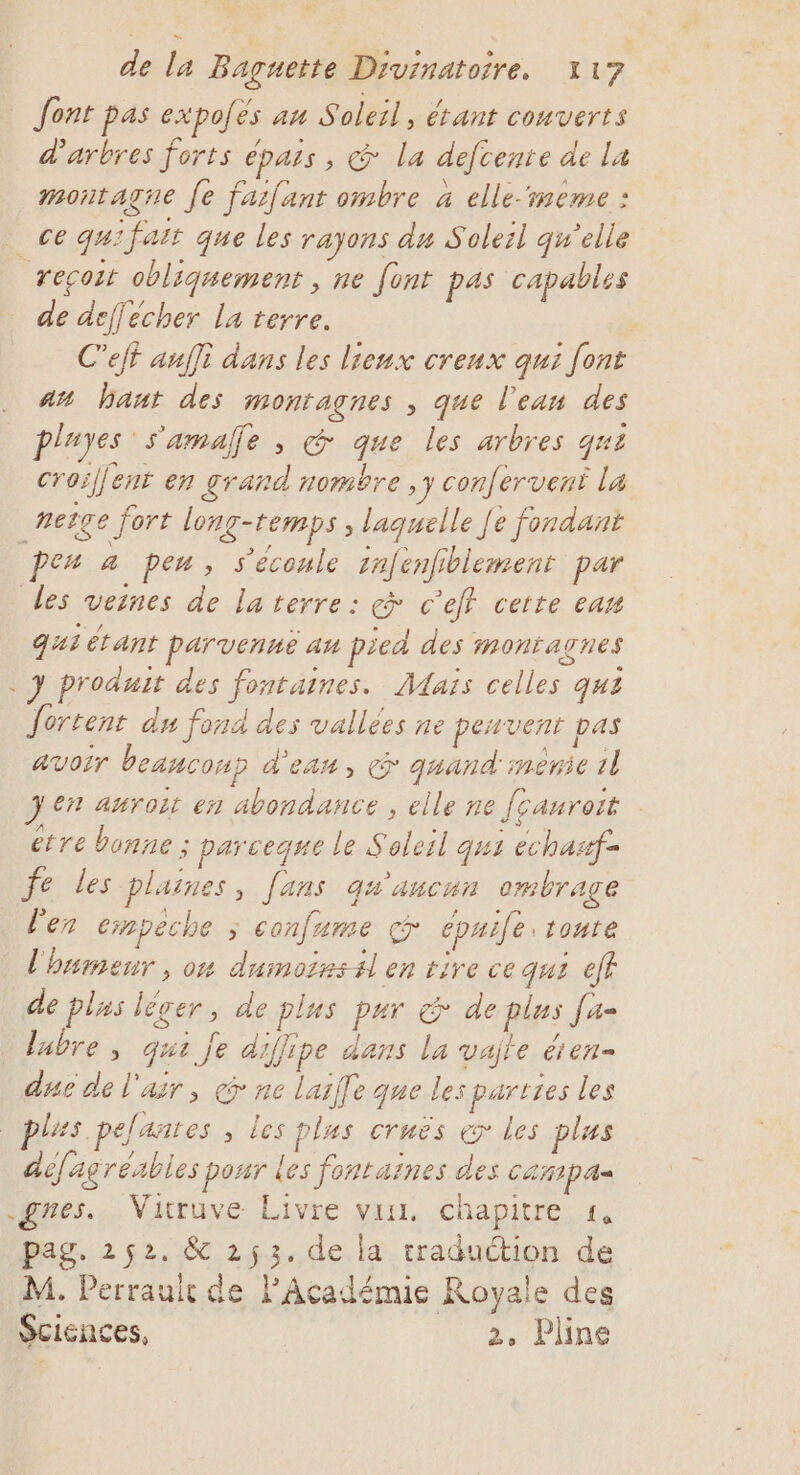 Jont pas expoés au Soleil, étant couverts d'arbres forts épais , &amp; la defcente de La montagne fe farfant ombre 4 elle-rmeme : ce qu: fait que les rayons du Soleil qu’elle reçoit obliquement , ne font pas capables de deffecher La terre. | C’ejt aufli dans les lieux creux qui font at haut des montagnes , que l’ean des pluyes s'amalle , &amp; que les arbres qui croillent en grand nombre ,y confervent La _#eîge fort long-temps , laquelle [e fondant pes a peu, s’ecoule 1nfenfiblement par les veines de la terre: çà c'e certe eau qui étant parvenne au pied des montagnes . J produit des fontaines. Maïs celles qui fortent du fond des vallées ne pesvent pas avoir beanconp d'ean, &gt; quand menie 1l Jen auroit en abondance , elle ne [cauroit étre bonne ; parceque le Soleil qus echaxf= fe les plaines, [ans qu'aucun ombrage Ven empeche ; confame cpuile: tonte l'humeur , o4 dumoisstl en rire ce qui ef de plus léger, de plus pur &amp; de plus [a= labre, qui je diffipe dans la vajte &amp;ien- due de l'air, co ne lailfe que les parties les les. pelantes , les plus cruës &amp; les plus aéfagréables pour les fontaines des CATIpA= gnes. Vitruve Livre vus, chapitre «1, pag. 252. &amp; 253.de la traduction de M. Perrault de l'Académie Royale des Sciences, 2, Pline