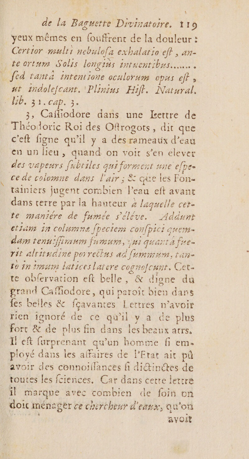 : de la Baguette Divisatoire. 119 yeux mêmes en fouffrent de la douleur : Certior multi nebulofa exhalario ef? , an- te orturm Solis longius 2atuentibus us. fed tanta intentione oculorum 0pAS ef at 1ndolefcant. 'Pliniss Hift. Natural. PP 31. cap. 3. 3, Cafliodore dans une Lettre de Théodoric Roi des Ofllrogots, dit que c'eft figne qu’il y a des rameaux d’eau en un lieu, quand on voit s’en élever des vapeurs fubtiles qui formert #90 [pe ce de colomne dans l'air ; &amp; que les Fon- tainiers jugent corabien l’eau eft avant dans terre par la hauteur 4 laquelle cet- te mantére de fumée s'élève. Addunt etium 11 columne fpeciem confpses germe dam tenu:ffirium jam, “NI quarta fre rit altitudine porreilus ad fummum, tan- to in mm laticeslaiere cognofcnnr, Cet- te obfervation eft belle, &amp; digne du grand Cafiodore, qui paroît bien dans fes beiles &amp; fçavantes Lettres n'avoir rien ignoré de cé qu'il cy- 4. de plus fort &amp; de plus fin dans les beaux atrs, I! ef furprenant qu'un homme fi eme ployé dans les affaires de PEtat air pû avoir des connoillances ñ diétinétes de toutes les fciences. Car dans cette lettre il marque avec combien de foin on doit ménager ce chercheur d'eaux, qu'on (aies avoit