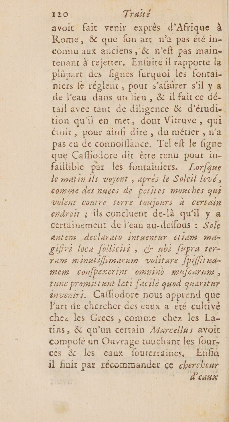 tenant à rejetter. Enluite il rapporte la plûpart des fignes furquoi les fontai- niers {e réglent, pour s ’afsûrer sil ya de l’eau de un lieu , &amp; il fait ce dé- tail avec tant de diligence &amp; d’érudi- tion qu'il en met, dont Vitruve , qui étoit, pour ainf dire, du métier , n’a pas eu de connoiïffance. Tel eit le figne que Cafodore dit être tenu pour in- faillible par les fontainiers. Lorfque le marin ils voyent ; &gt; Aprés le Solerl levé, comme des nnées de petites mouches qu? volent contre terre toujours 4 certain endroit ; is concluent de-là qu’il y a certainement de l’eau au-deffous : Sole añtern declarato intuchtur CtiAMm Mi géffre loca Jolliciti , @* ubi [upra ter- ram minatifimarum volitare Jp tua mem confpexerint omnino mujcarum ; tac promittunt le ct2 facile quod quaritur nventrz. Caflodore nous apprend que l’art de chercher des eaux a été culuivé chez Îles Grecs , comme chez les La- tins, &amp; qu'un certain RS avoit compolfé un Ouvrage couchant les four- ces &amp; les eaux fouterraines, Enfin il finit par récommander ce chercheur | d'eaux | | | |