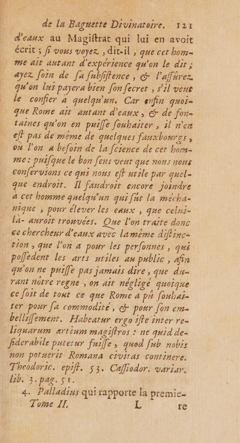 d'eaux au Magiftrat qui lui en avoit écrit ; ff vous voyez. ; diteil , que cet bom= me ait antant d'expérience qu’on le dir ; ayez Jon de [a fubfiftence, &amp; Pafférez qu'on lat payera bien [on fecrer , s'il veut le confier à quelqun. Car enfin quoi- que Rome ait antant d'eaux, @: de fon= taines qu'on en puie fouhairer ; il n'en eff pas de même de quelques fanxbenres, ox l'on à beforn de la fcience de cet hom- me: puifque le bon fens vent que nous nous . confervions ce qui nous ef} ntile par quel- que endroit. Il fandroit encore joindre a cet homme quelqu'un qui fat la mécha- nique ; pour élever les eaux , que celui- la- auroit trouvées. One l'on traite donc ce chercheur d'eaux avec laméême diflinc- tion , que l’on 4 pour les perfonnes , qui poffedent les arts nriles an public , afin qu'on ne puille pas jamais dire , que du- rant nôtre regne , on ait négligé quoique ce foit de tont ce que Rome 4 pa fouhas. ter pour [a commodité, ponr Jon em bellfemenr. Habeatur ergo 1ffe inter re- Lquarum artinm magiftros : ne quid de. fiderabile patetur fnille, quod [ub nobrs #0n potuerët Romana civitas continere. Theodoric. epiff. 53. Caffiodor. variar. bb. 3.pag. sr. 4. Palladins qui rapporte la premie. Tome IL | L re