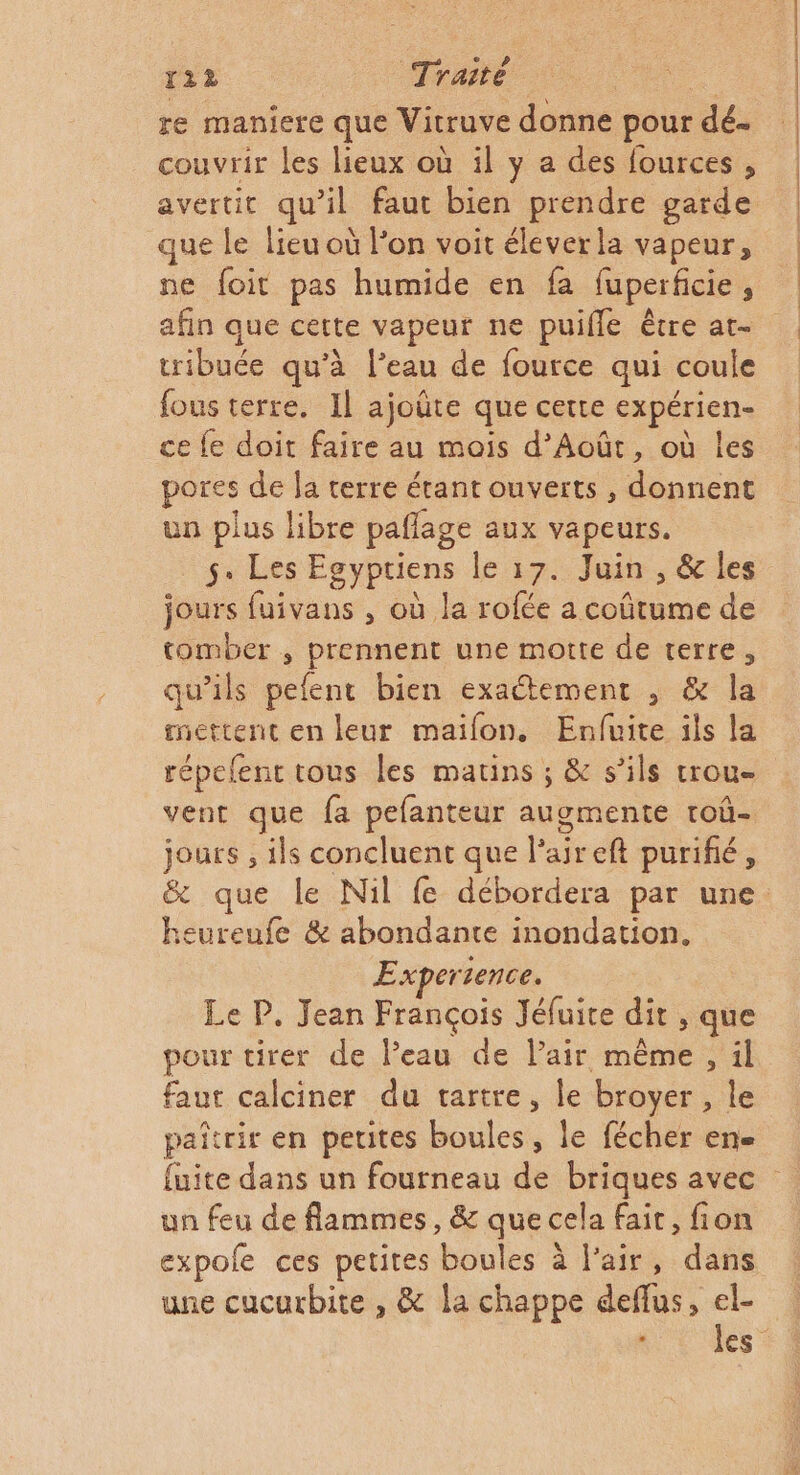 re maniere que Vitruve donne pour dé- couvrir les lieux où il y a des fources, que le lieu où l’on voit éleverla vapeur, ne foit pas humide en fa fuperficie, afin que cette vapeur ne puifle être at- tribuée qu’à l’eau de fource qui coule fous terre. Il ajoûte que cette expérien- ce fe doit faire au mois d’Août, où les pores de Ja terre étant ouverts , donnent un plus libre paflage aux vapeurs. s. Les FENPREN le 17: Juin. cles jours fuivans , où la rofée a coûtume de tomber , prennent une motte de terre, qu’ils pefent bien exactement , &amp; la mettent en leur maifon. Enfuite ils la répelent tous les matins ; &amp; s'ils trou vent que fa pefanteur augmente toû- jours , ils concluent que l'aireft purifié, heureufe &amp; abondante inondation. Experience. Le P. Jean François Jéfuite dit , que pour tirer de Peau de Pair même, il faut calciner du tartre, le broyer , le paîtrir en petites boules, le fécher en. un feu de flammes, &amp; que cela fait, fion expole ces petites boules à l'air, dans une cucurbite , &amp; la chappe deffus, el-