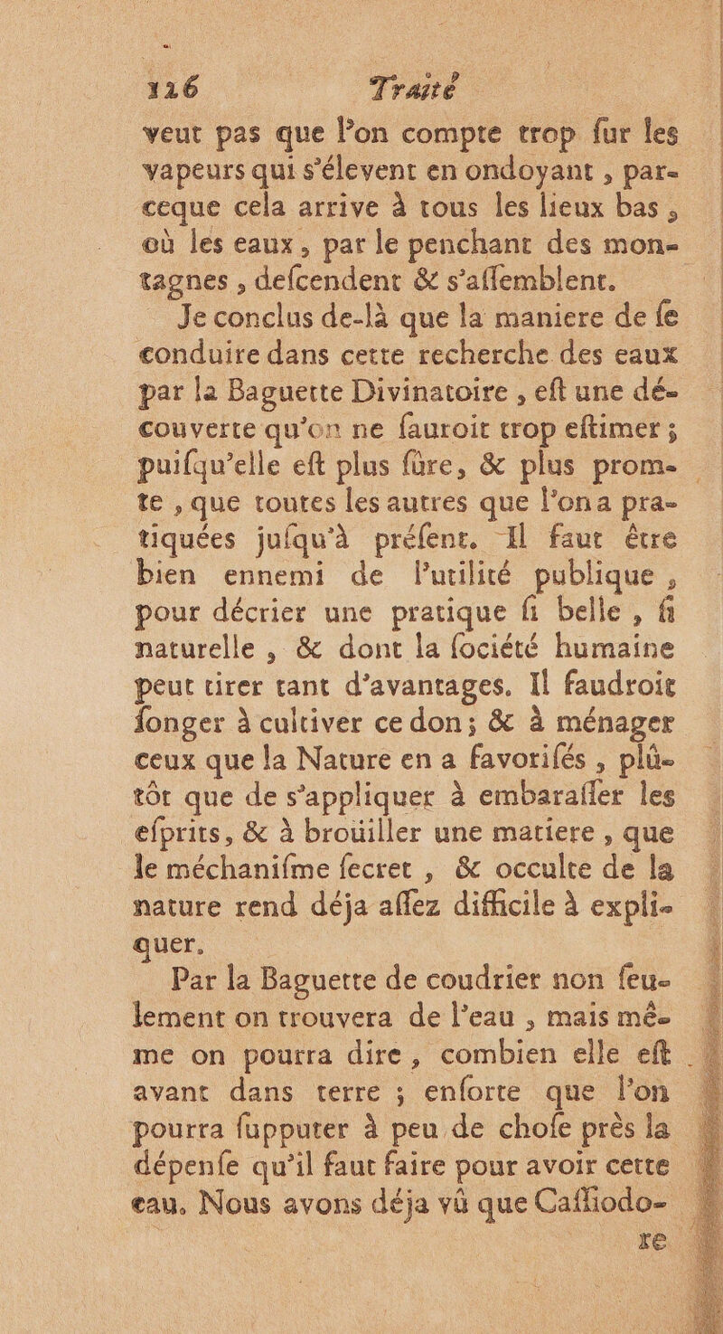 veut pas que l’on compte trop fur les vapeurs qui s'élevent en ondoyant , par- ceque cela arrive à tous les lieux bas, tagnes , defcendent &amp; s’affemblent. Je conclus de-là que la maniere de fe conduire dans cette recherche des eaux par la Baguette Divinatoire , eft une dé- couverte qu’on ne fauroit trop eftimer ; te , que toutes les autres que l’ona pra- tiquées jufqu'à préfenr, Il faut être bien ennemi de lutilité publique, pour décrier une pratique fi belle , fi naturelle , &amp; dont la fociété humaine peut tirer tant d’avantages. Il faudroit fonger à cultiver ce don; &amp; à ménager ceux que la Nature en a favorifés , plû- tôt que de s'appliquer à embarafler les efprits, &amp; à brouiller une matiere , que le méchanifme fecret , &amp; occulte de la nature rend déja aflez difficile à expli- ques Par la Baguette de coudrier non feu- lement on trouvera de l’eau , mais mêe avant dans terre ; enforte que lon pourra fupputer à peu de chofe près la dépenfe qu’il faut faire pour avoir certe eau. Nous avons déja vü que Caffiodo-