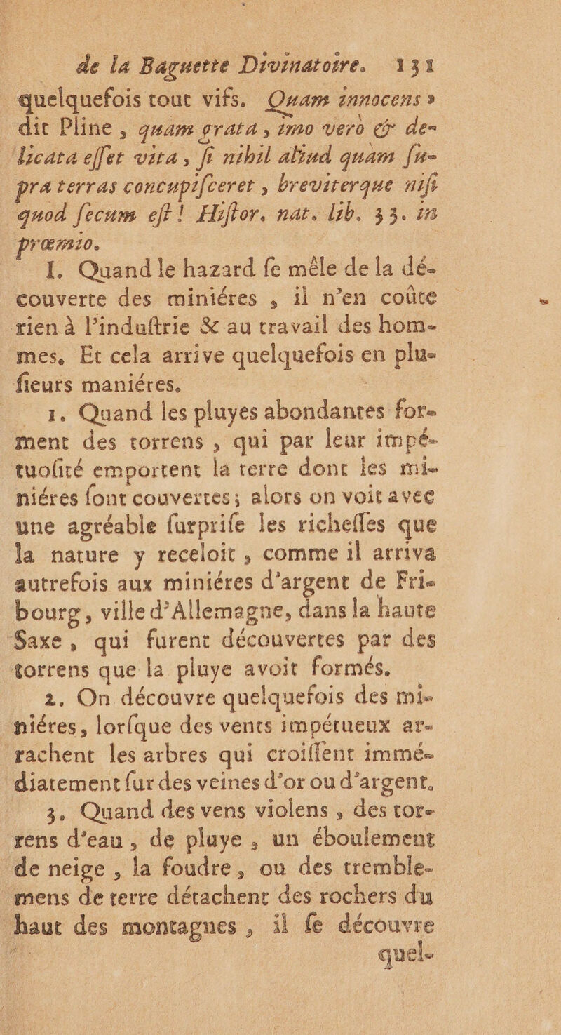 quelquefois tout vifs. Qwam innocens » dit Pline , guam £TAtA 3 m0 vero &amp; de= cata elfer vita, fi nihil alind quam [u- praterras concupifceret » breviterque nifi quod fecum ef?! Hiftor. nat. lib, 33. 50 præmio. I. Quand le hazard fe mêle de la dé- couverte des miniéres , il n’en coûte rien à l’induftrie &amp; au travail des hom- mes. Et cela arrive quelquefois en plu- fieurs maniéres, : 3, Quand les pluyes abondantes for ment des torrens , qui par leur impé- tuofiré emportent la terre donc les mi. hiéres font couvertes; alors on voiravec une agréable furprife les richefles que la nature y receloit , comme il arriva autrefois aux miniéres d'argent de Fri- bourg, ville d’Allemagne, dans la haute Saxe, qui furent découvertes par des torrens que la pluye avoit formés. 2. On découvre quelquefois des mi- niéres, lorfque des vents impétueux ar- rachent les arbres qui croiflent immé- diatement fur des veines d’or ou d'argent. 3. Quand des vens violens , des tor- rens d’eau , de pluye , un éboulement de neige , la foudre, ou des tremble. mens de terre détachent des rochers du haut des montagnes , il fe découvre quel.