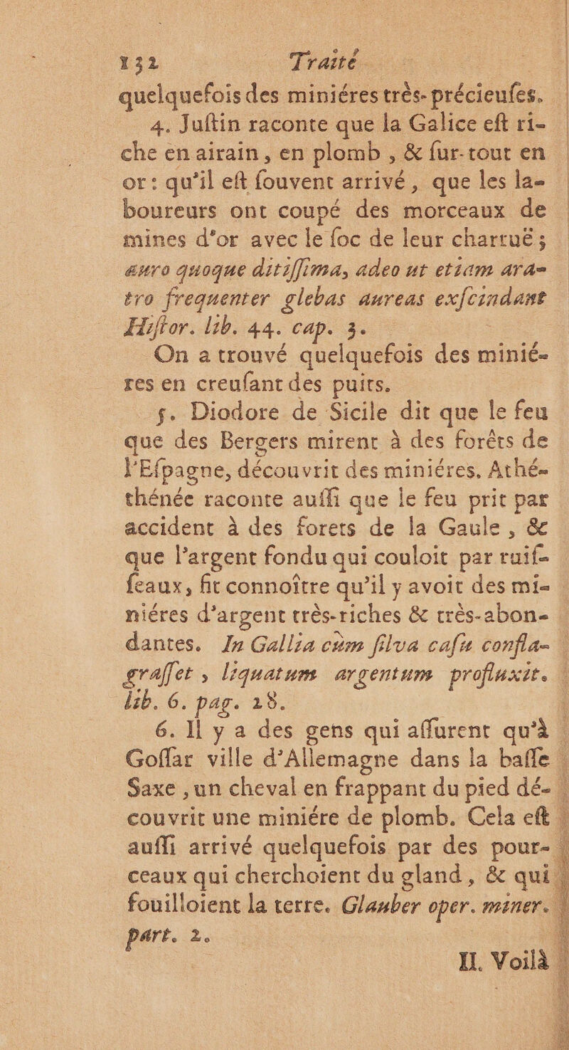 quelquefois des miniéres très. précieufes. 4. Juftin raconte que la Galice ef ri- che en airain, en plomb , &amp; fur-tout en or: qu’il eft fouvent arrivé, que les la- boureurs ont coupé des morceaux de mines d'or avec le foc de leur chartuë; euro quoque ditiÎfima, adeo ut etiam ara= tro frequenter glebas aureas exfcindant Hiffor. lib. 44. cap. 3. On a trouvé quelquefois des minié- res en creufant des puits. $. Diodore de Sicile dit que le feu que des Bergers mirent à des forêts de l'Efpagne, découvrit des miniéres. Athé- thénée raconte aufli que le feu prit par accident à des forets de la Gaule, &amp; que l'argent fondu qui couloit par ruif- feaux, fit connoître qu’il y avoit des mie : niéres d'argent très-riches &amp; rrès-abon- graffet , liquatum argentum profluxit. \ lb. 6. pag. 28. à 6. Il y a des gens qui affurent qu'à | Goffar ville d'Allemagne dans la bañle | Saxe ,un cheval en frappant du pied dé- w couvrit une miniére de plomb. Cela eft , aufli arrivé quelquefois par des pour- | e © ceaux qui cherchoïent du gland, &amp; qui fouilloient la terre. Glasber oper. mEner. à Paré. Ze À IL. Voilà À À