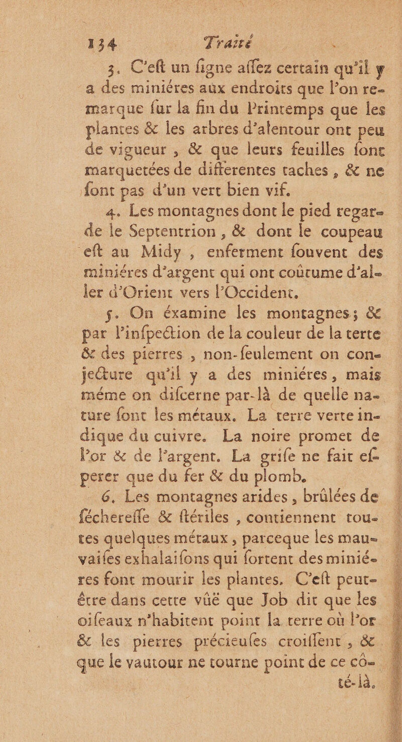 3. C'eft un figne affez certain qu’il y -a des miniéres aüx endroits que l’on re- marque fur la fin du Printemps que les plantes &amp; les arbres d’alentour ont peu de vigueur , &amp; que leurs feuilles fonc font pas d’un vert bien vif. 4. Les montagnes dont le pied regar- de le Seprentrion , &amp; dont le coupeau eft au Midy , enferment fouvent des miniéres d'argent qui ont coûtume d’al- ler d'Orient vers l'Occident. $. On éxamine les montagnes; &amp; par l’infpeétion de la couleur de la terte &amp; des pierres , non-feulement on con- jeture qu'il y a des miniéres, mais ture font les métaux. La terre vertein- dique du cuivre. La noire promet de Vor &amp; de l'argent. La grife ne fait ef perer que du fer &amp; du plomb. 6, Les montagnes arides , brülées de fécherefle &amp; ftériles , contiennent rou- tes quelques métaux, parceque les mau- res font mourir les plantes, C'eft peur- que le vautour ne tourne point de ce CO= té- à.