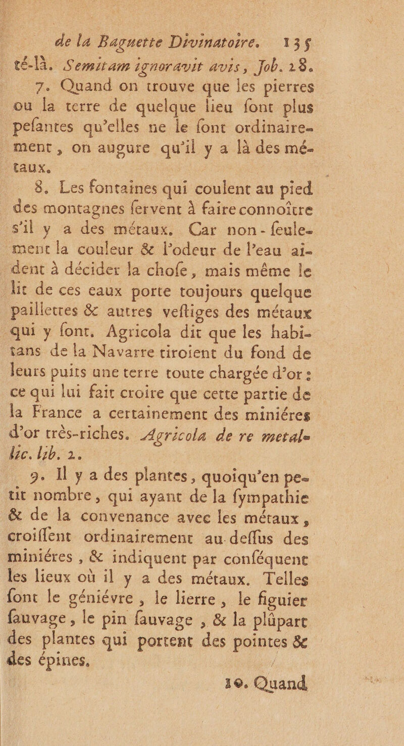 té-là. Semitam ignoravit avis, Job. 28. 7. Quand on trouve que les pierres ou la terre de quelque lieu font plus pefantes qu’elles ne le font ordinaire. ment, On augure qu'il y a là des mé- taux. | 8. Les fontaines qui coulent au pied des montagnes fervent à faire connoître s’il y a des méraux. Car non- feule- ment la couleur &amp; l’odeur de l’eau ai- dent à décider la chofe, mais même le lit de ces eaux porte toujours quelque pailletres &amp; autres vefliges des métaux qui y fonr, Agricola dit que les habi. tans de la Navarre tiroient du fond de leurs puits une terre toute chargée d’or : ce qui lui fait croire que cette partie de la France a certainement des miniéres d’or très-riches. Agricola de re metale lic. lib. 2. 3. Il y a des plantes, quoiqu’en pe tit nombre, qui ayant de la fympathie &amp; de la convenance avec les métaux, croiflent ordinairement au deflus des miniéres , &amp; indiquent par conféquent les lieux où il y a des métaux. Telles font le géniévre , le lierre, le figuier fauvage, le pin fauvage , &amp; la pläpart des plantes qui portent des pointes &amp; des épines,