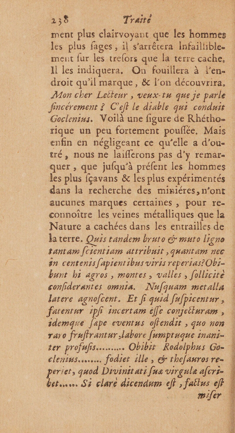 ment plus clairvoyant que les hommes les plus fages, il s'arrêtera Infaillible. ment fur les trefors que la terre cache, Al les indiquera. On fouillera à Pen. droit qu’il marque, &amp; l’on découvrira, Mon cher Leiteur , veux-tu que je parle fincérement ? C’ejt le diable qui conduit Goclenins, Noilà une figure de Rhétho- rique un peu fortement pouflée, Mais enfin en négligeant ce qu’elle a d’ou- quer , que jufqu’à préfent les hommes les plus fçavans &amp; les plus expérimentés dans la recherche des miniéres, n’ont aucunes marques certaines , pour re- connoître les veines métalliques que la Nature a cachées dans les entrailles de laterre. Quss tandem bruto &amp; muro ligno tantam fcrentiam attribuit ,quantam nec #n centenisfapientibus viris reperiastOb:- bunt b5 agros , montes , valles, follicire confiderantes omn1a. Nufquam metalla latere agnofcent. Et fi quid fufpicenrur, fatentur 1pf imcertam éfe conjetluram , sdemque ape eventus offendit , gu0 non raro fraffrantur labore [umpruque inani- clenins.……. fodiet ille, € thefauros re- perte, quod Drvinit ati [ua virgule afcrz- m1{er