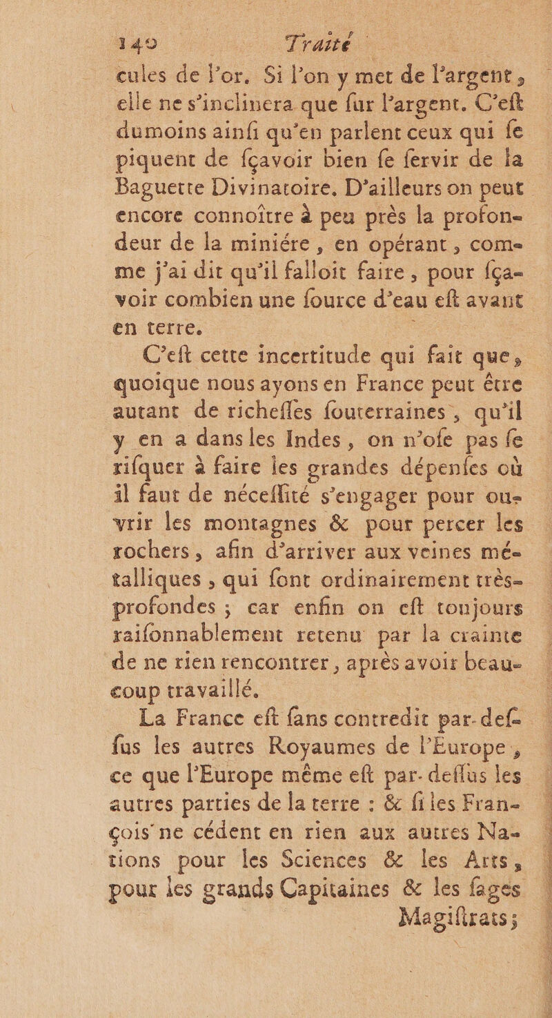 149 | Traité ee cules de l'or. Si l’on y met de l'argent, elle ne s’inclinera que fur l'argent. C’eft dumoins ainfi qu’en parlent ceux qui fe piquent de fçavoir bien fe fervir de ia Baguette Divinatoire, D'ailleurs on peut encore connoître à peu près la profon- deur de la miniére , en opérant, come me j'ai dit qu’il falloit faire, pour fça- en terre. C’eft cette incertitude qui fait que, quoique nous ayons en France peut être autant de richefles fouterraines, qu'il y en a dansles Indes, on n’ofe pas fe rifquer à faire les grandes dépenfes où il faut de néceflité s'engager pour ou- vrir les montagnes &amp; pour percer les rochers, afin d'arriver aux veines mé- talliques ;, qui font ordinairement très- profondes ; car enfin on cft toujours raifonnablement retenu par la crainte de ne rien rencontrer, après avoir beau- coup travaillé, La France eft fans contredit par-def. fus les autres Royaumes de l'Europe, ce que l’Europe même eft par- deflus les autres parties de la terre : &amp; files Fran çois’ ne cédent en rien aux autres Na tions pour les Sciences &amp; les Arts, Magifiras;