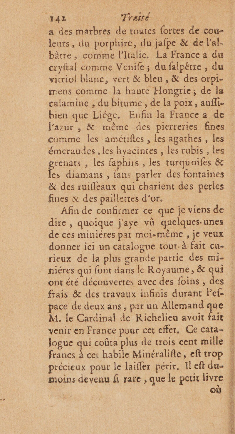 _Y42 Traité a des marbres de routes fortes de cou- leurs, du porphire, du jafpe &amp; de l’al- bâtre, comme l'Italie. La France a du cryital comme Venife ; du falpètre, du vicriol blanc, vert &amp; bleu , &amp; des orpi- mens comme la haure Hongrie; de la calamine , du bitume , de la poix, aufli- bien que Liége. Enfin la France a de lazur , &amp; même des pierreries fines comme les amétiftes , les agathes , les émeraudes , les hyacintes , les rubis , les grenats , les faphis , les turquoifes &amp;c les diamans , fans parler des fontaines &amp; des ruifleaux qui charient des perles fines K des paillettes d’or. Afin de confirmer ce que je viens de dire , quoique j'aye vü quelques-unes donner ici un catalogue tout-à-fait cu- rieux de la plus grande partie des mi- niéres qui font dans le Royaume, &amp; qui ont été découvertes avec des foins , des frais &amp; des travaux infinis durant Pef- ace de deux ans, par un Allemand que M. le Cardinal de Richelieu avoit fait venir en France pour cet effer. Ce cata- précieux pour le laifler périr. Il eft du- moins devenu fi rare , que le petit livre \ où