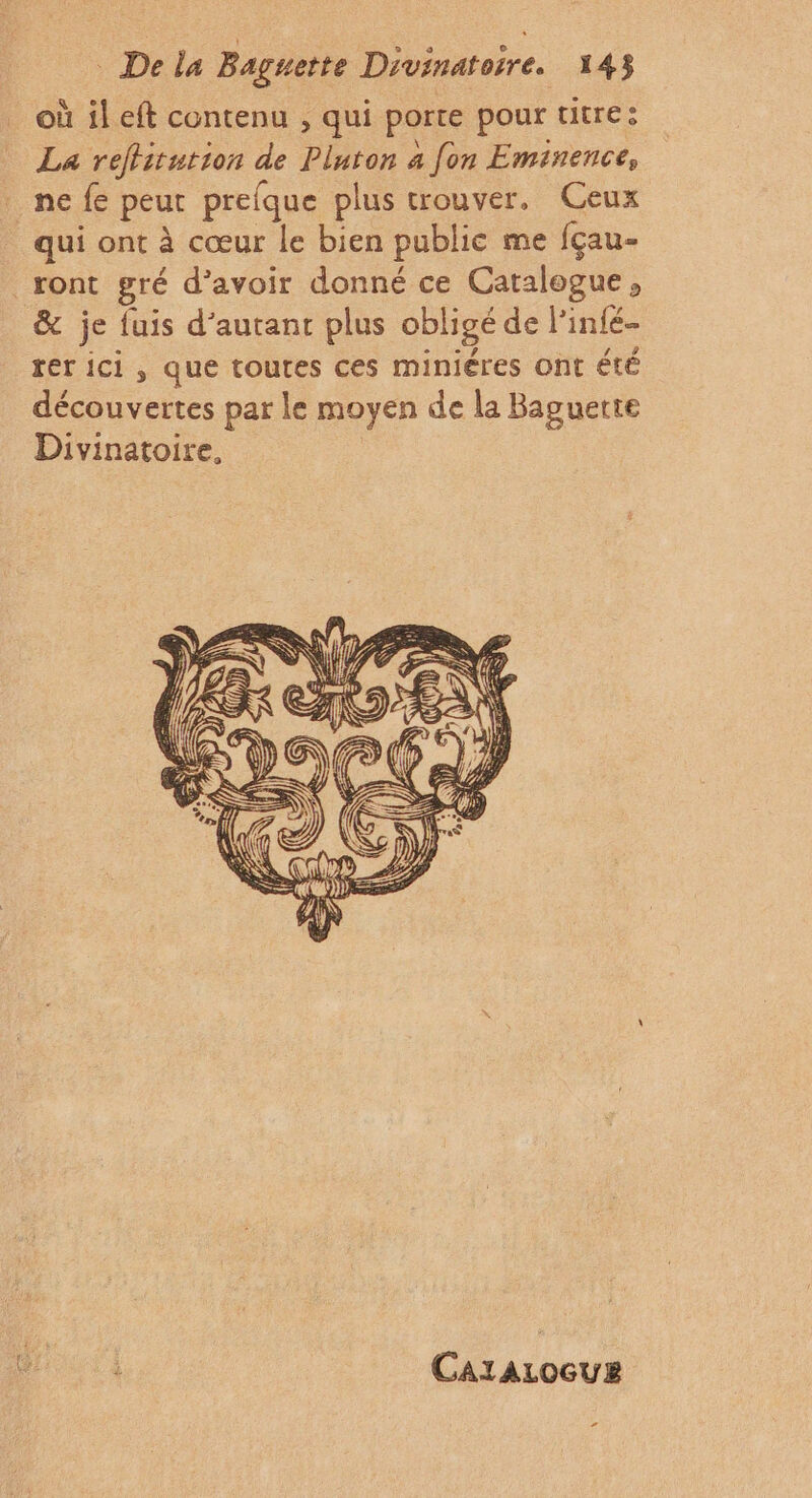 où il eft contenu , qui porte pour titre: La reflitution de Pluton à fon Eminence, ne fe peur prefque plus trouver, Ceux qui ont à cœur le bien public me fçau- _ront gré d’avoir donné ce Catalogue, &amp; je fuis d'autant plus obligé de l’infé- rer ici, que toutes ces miniéres ont été découvertes par le moyen de la Baguette Divinatoire, CaraAzocue ”