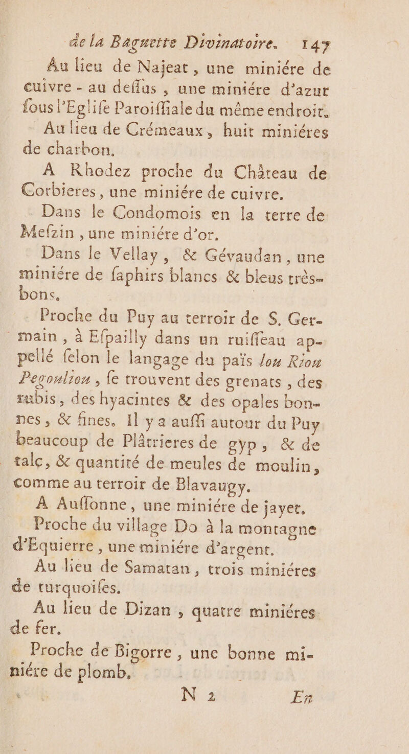 Au lieu de Najeat, une miniére de cuivre - au deflus , une miniére d’azur fous l’Eglife Paroiffiale du même endroir. Au liea de Crémeaux, huit miniéres de charbon. À Rhodez proche du Château de Corbieres, une miniére de cuivre. Dans le Condomoïis en la terre de Mefzin ,une miniére d’or. Dans le Vellay, &amp; Gévaudan, une miniére de faphirs blancs &amp; bleus très bons. | : Proche du Puy au terroir de S. Ger- main, à Efpailly dans un ruiffeau ap- pellé felon le langage du païs Jo4 Riom Peroulien , {e trouvent des grenats , des subis, des hyacintes &amp; des opales bon nes, &amp; fines, Il y a auffi autour du Puy beaucoup de Plâtrieres de gyp, &amp; de talc, &amp; quantité de meules de moulin, comme au terroir de Blavaugy. À Auffonne, une miniére de jayer. Proche du village Do à la montagne d’Equierre , une miniére d'argent. Au lieu de Samatan, trois minicres de turquoifes, Au lieu de Dizan , quatre miniéres de fer. Proche de Bigorre , une bonne mi- niére de plomb, | , ete N 2 En