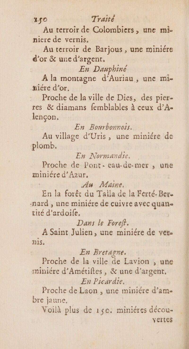 #50 Traité Au terroir de Colombiers, une mi- niere de vernis, Au terroir de Barjous, une miniére d’or &amp; une d’argent, En Dauphiné À la montagne d’Auriau, une mi- #iére d’or, Proche de la ville de Dies, des pier- res &amp; diamans femblables à ceux d’A- lençon, En Bonrbonnois. Au village d’Uris, une miniére de plomb, En Normandie, Proche de Pont. eau-de.mer , une ca d’Azur, An Maine. En la forêt du Talla de la Ferté. Bers nard , une miniére de cuivre avec quane tité d’ardoife, Dans le Foref. À Saint Julien, une miniére de vers mis, En Bretarne, Proche de la ville de Lavion , une miniére d’Amétifles, &amp; une d'argent, En Picardie. Proche de Laon , une miniére d’ame bre jaune, Voilà plus de 15e. miniéres décou- vertes