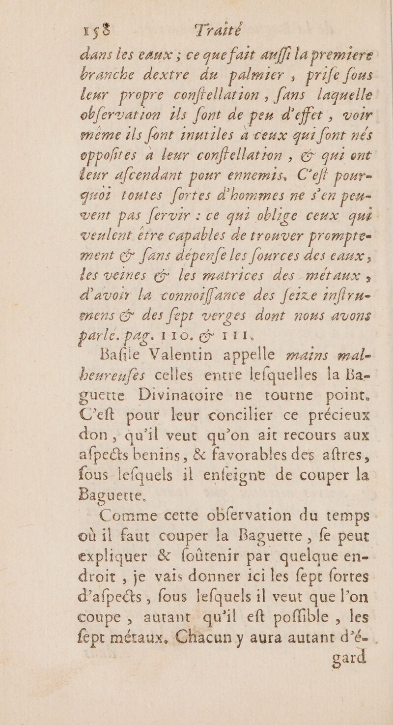 dans les eaux ; ce que fait anffi la premiere leur propre conftellation , [ans laquelle obfervation 1ls font de pen d'effet, voir meme ils font inutiles à ceux qui font nés oppoñtes a leur confellation , € qui ont leur afcendant pour ennemis. C'eft pour- gs01 toutes fortes d'hommes ne S'en peu- vent pas fervsr : ce qui oblige ceux que venlent être capables de trouver prompte- ment © fans dépenfe les fources des eaux, des veines € les matrices des métaux, d'avoir la connoiflance des [eixe 1nfiru- encens @ des fept verges dont nous avons parle. pag. 110. TITI. Bafie Valentin appelle wars mal- benreufes celles entre lefquelles la Ba- guette Divinacoire ne tourne point. C’eft pour leur concilier ce précieux don, qu’il veut qu’on ait recours aux afpets benins, &amp; favorables des aftres, fous lefquels il enfeigne de couper la Baguerte, expliquer &amp; foûtenir par quelque en- droit , je vais donner ici les fept fortes d’afpects , fous lefquels il veut que l’on coupe , autant qu'il eft poflible , les fept métaux. Ch: gard