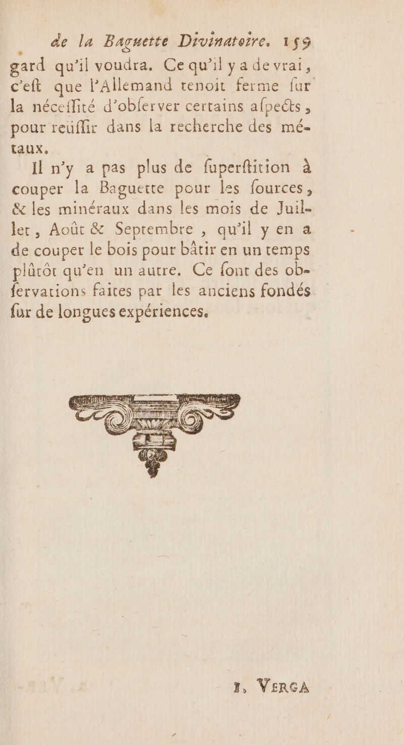 gard qu'il voudra. Ce qu'il ya devrai, c'eft que l'Allemand tenoit ferme fur la néceffité d’oblerver certains afpects, pour reuflir dans la recherche des mé- taux, | I n'y a pas plus de fuperftition à couper la Baguette pour les fources, &amp; les minéraux dans les mois de Juil- ler, Août &amp; Septembre , qu'il yen a de couper le bois pour bâtir en un temps plûcôt qu'en un autre. Ce font des ob- fervarions faites par les anciens fondés. fur de longues expériences. I, VERCGA