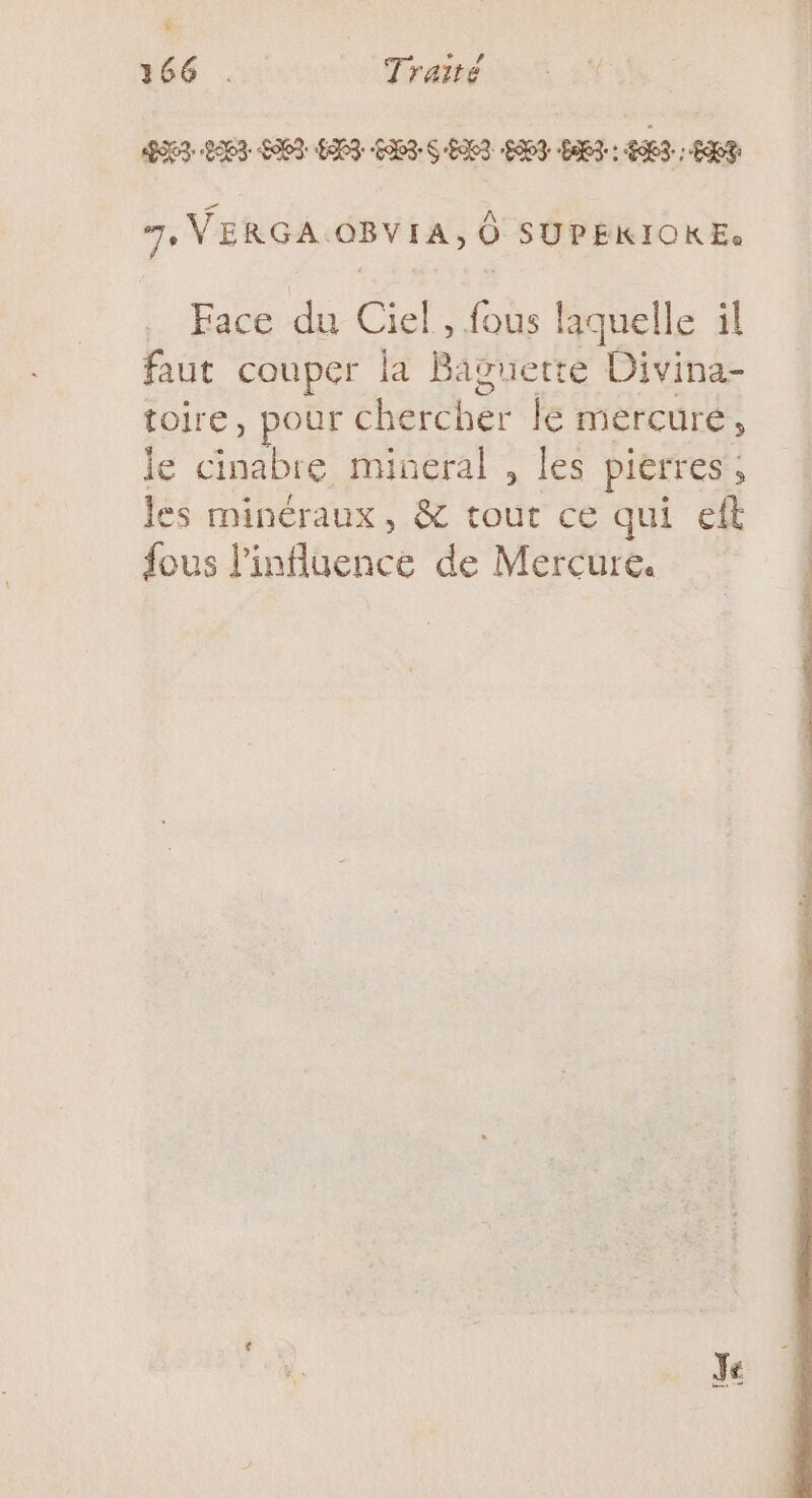 ë 166 . Traité DNS LAPS SIED EI CAS SENS 007 “ET: AIT: EXT 7, VERGA OBVIA, O0 SUPEKIOKE: Face du Ciel, fous laquelle il faut couper la Baguette Divina- toire, pour chercher le mercure, le cinabre mineral , les pierres, les minéraux, &amp; tout ce qui eft fous l'influence de Mercure.