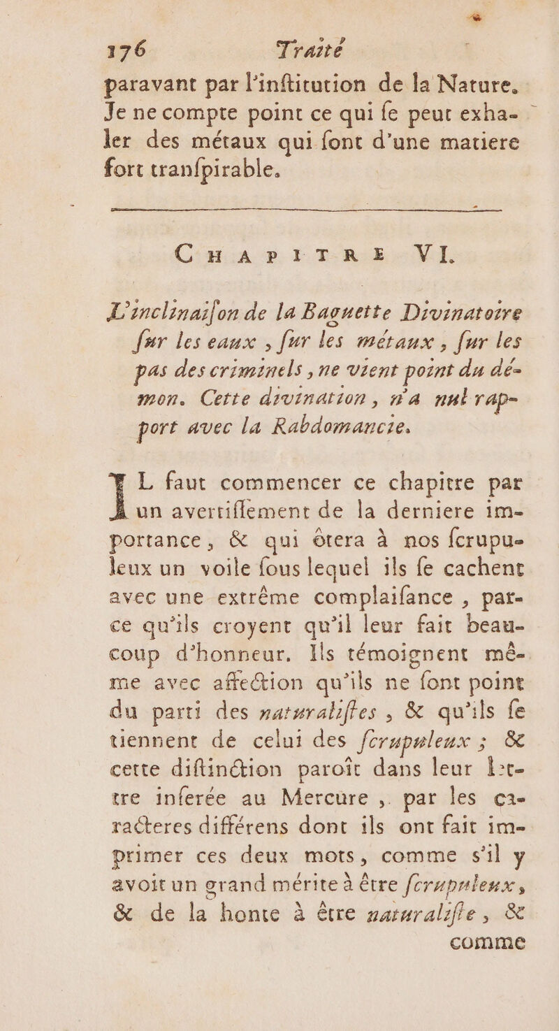 paravant par l'inftitution de la Nature. Je ne compte point ce qui fe peut exha- ler des métaux qui font d'une matiere fort tranfpirable. C:as.:a cp EE T-R:E VI. L'inclinailon de la Baguette Divinatoire far les eaux , [ur les métaux, [ur les pas des criminels ,ne Vient pornt du dé mon. Cette divination, n'a nul r'Ap= port avec la Rabdomancie, L faut commencer ce chapitre par un avertiflement de la derniere im- portance, &amp; qui ôtera à nos fcrupue leux un voile fous lequel ils fe cachent avec une extrême complaifance , par- ce qu'ils croyent qu'il leur fait beau- coup d'honneur. Ils témoignent mê- me avec affetion qu'ils ne font point du parti des satsraliles , &amp; qu'ils fe tiennent de celui des fcrupnleux ; &amp; cette diftinction paroït dans leur lt tre inferée au Mercure ,. par les c2- racteres différens dont ils ont fait im- primer ces deux mots, comme sl y avoir un grand mérite à être /crupnleux, &amp; de la honte à être sarnralifle, &amp; comme