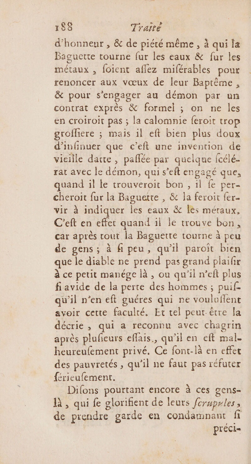 d'honneur , &amp; de piété même , à qui la Baguette tourne fur les eaux &amp; fur les métaux , foient affez miférables pour renoncer aux vœux de leur Baptême, &amp; pour s'engager au démon par un contrat exprès &amp; formel ; on ne les en croiroit pas ; la calomnie feroit trop grofliere ; mais il eft bien plus doux d’infinuer que c’eft une invention de vieille datte, paflée par quelque fcélé- rat avec le démon, qui s’eft engagé que, quand il le trouveroit bon , il fe per- cheroit fur la Baguette , &amp; ja feroit fer. vir à indiquer les eaux &amp; les méraux, C'eft en effet quand il le trouve bon, car après cout la Baguette tourne à peu de gens ; à fi peu, qu'il paroït bien que le diable ne prend pas grand plaifir à ce petit manége là , ou qu'il n’eft plus fi avide de la perte des hommes ; puif- qu’il n’en eft guéres qui ne vouluflent avoir cette faculté. Et tel peut être la décrie, qui a reconnu avec chagrin après pluleurs effais., qu’il en eft mal. heureufement privé. Ce font-là en effet des pauvretés , qu’il ne faut pas réfuter férieufement. Difons pourtant encore à ces gens- là , qui fe glorifient de leurs ferupules, de prendre garde en condamnant fi préci=