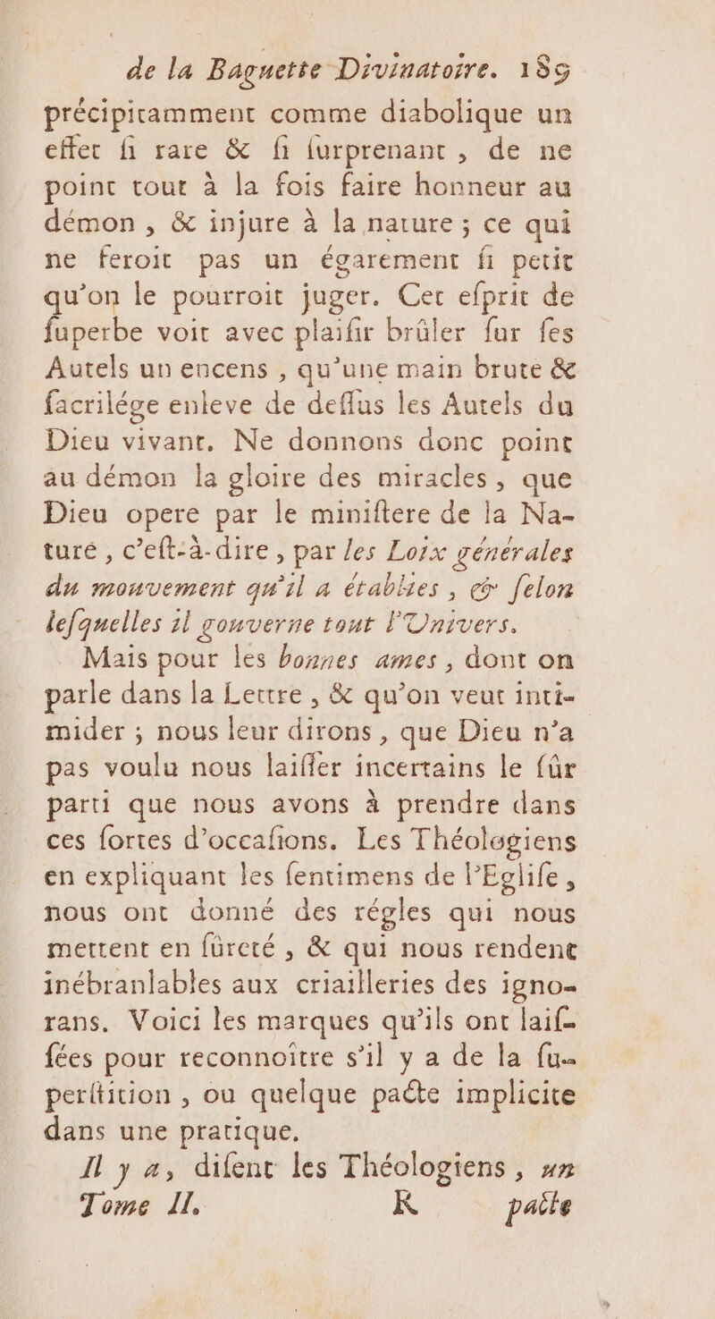 précipitamment comme diabolique un effec fi rare &amp; fi furprenant , de ne point se a la fois faire honneur au démon , &amp; injure à la nature ; ce qui ne feroit pas un égarement fi petit qu'on le pourroit juger. Cec efprit de fuperbe voit avec plaifir brûler fur fes Autels un encens , qu’une main brute &amp; facrilége enleve de deflus les Autels du Dieu vivant, Ne donnons donc point au démon Îa gloire des miracles, que Dieu opere par le miniftere de la Na- ture , c’eft-à-dire, par les Lorx générales du monvement qu'il à établies , [elon lefquelles 1l gouverne tout l'Univers. Mais pour les bonnes ames , dont on parle dans la Lettre , &amp; qu’on veut inti- mider ; nous leur dirons , que Dieu n’a pas voulu nous laifler incertains le {ür parti que nous avons à prendre dans ces fortes d’occafñons. Les Théolwgiens en expliquant les fentimens de! Eg] life, nous ont donné des régles qui nous mettent en füreté , &amp; qui nous rendenc inébranlables aux criailleries des igno=- rans, Voici les marques qu’ils ont laif. fées pour reconnoitre s’il y a de la fu. perltition , ou quelque paéte implicite dans une pratique. Il y a, difent les Théologiens, ## Tome IL, K paile