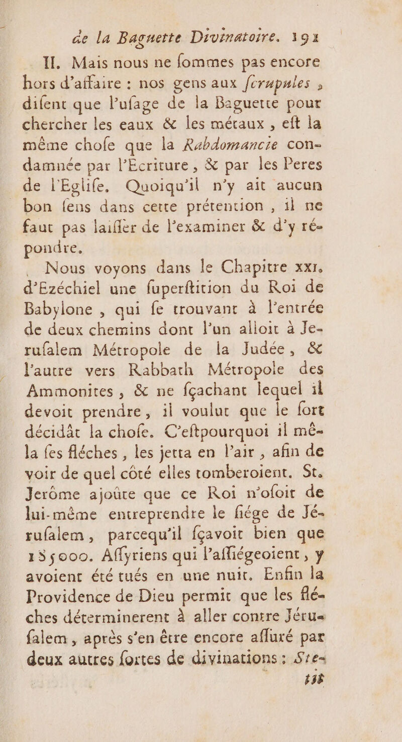 II, Mais nous ne fommes pas encore hors d'affaire : nos gens aux /crupules , difent que lufage de la Baguette pour chercher les eaux &amp; les métaux , eft la même chofe que la Rahdomancie con- damuée par l’Ecriture, &amp; par les Peres de l'Eglife, Quoiqu'il n’y ait aucun bon {ens dans cette prétention , il ne faut pas laifièr de l’examiner &amp; d’y ré- pondre, . Nous voyons dans le Chapitre xxr, d’Ezéchiel une fuperftition du Roi de Babylone , qui fe trouvant à l'entrée de deux chemins dont l’un alloir à Je- rufalem Métropole de la Judée, &amp; l'autre vers Rabbath Métropole des Ammonites , &amp; ne fçachant lequel il devoit prendre, il voulur que le {ort décidât la chofe. C’eftpourquoi il mê- la fes fléches , les jeta en l’air , afin de voir de quel côté elles tomberoient. St, Jerôme ajoûre que ce Roi n’ofoir de lui-mème entreprendre le fiége de Jé- rufalem, parcequ’il fçavoir bien que 155000. Affyriens qui l’afliégeoient, y avoient été tués en une nuit. Enfin la Providence de Dieu permit que les flé- ches déterminerent à aller contre Jéru« falem , après s’en être encore afluré par deux autres fortes de divinations ; Sre- 158