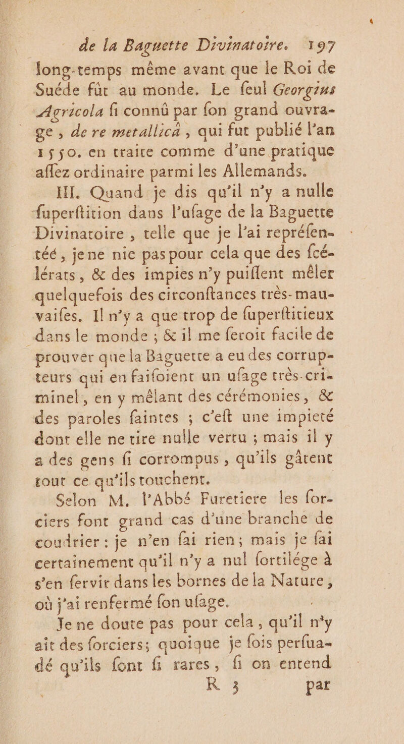 Jong-temps même avant que le Roi de Suéde für au monde. Le feul Georgins Agricola fi connû par fon grand ouvra- ge, de re metallica , qui fut publié l'an 1$$0. en traite comme d’une pratique affez ordinaire parmi les Allemands. HI. Quand je dis qu’il n’y a nulle fuperftition dans l’ufage de la Baguette Divinatoire , telle que je l'ai repréfen- téé, jene nie pas pour cela que des fcé- lérats, &amp; des impies n’y puiflent mêler quelquefois des circonftances très-mau- vaifes. Il n’y a que trop de fuperttitieux dans le monde ; &amp; il me feroit facile de prouver que la Baguette a eu des corrup- teurs qui en faifoient un ufage très-cri- minel, en y mêlant des cérémonies, &amp; des paroles faintes ; c’eft une impieté donr elle ne tire nulle vertu ; mais il y a des gens fi corrompus, qu’ils gârent rout ce qu'ils touchent. | Selon M. l'Abbé Furetiere les for- ciers font grand cas d’une branche de coudrier: je n’en fai rien; mais je fai certainement qu'il n’y a nul fortilége à s’en fervir dans les bornes dela Nature, où j'ai renfermé fon ufage. | Je ne doute pas pour cela, qu’il n°y ait des forciers; quoique je fois perfua- dé qu'ils font fi rares, fi on entend R 3 par