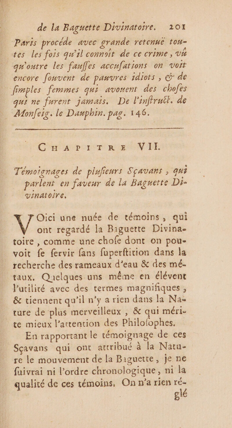 Paris procéde avec grande retenue tou- tes les fois qu'il connaît de ce crime, V4 qu'ontre les fauffes accufations on voit encore fouvent de panvres 1diots , &amp; de fimples femmes gui avonent des chofes qui ne furent jamais. De l'inftruil. de Monfeig. le Damphin. pag. 146. Car a por T Ra WTFE Témoignages de piufienrs Sçavans , qui parlent en faveur de la Baguette Di- vinatoire, Oici une nuée de témoins, qui ont regardé la Baguette Divina toire , comme une chofe dont on pou- voit fe fervir fans fuperfticion dans la recherche des rameaux d'eau &amp; des mé. taux, Quelques uns même en élévent Putilité avec des termes magnifiques , &amp; tiennent qu’il n'y a rien dans la Na ture de plus merveilleux , &amp; qui méri- te mieux l'attention des Philofophes, En rapportant le témoignage de ces Sçavans qui ont attribué à la Natu- re le mouvement de la Biguette, je ne fuivrai ni l’ordre chronologique, ni la qualité de ces témoins. On n’a rien ré- glé