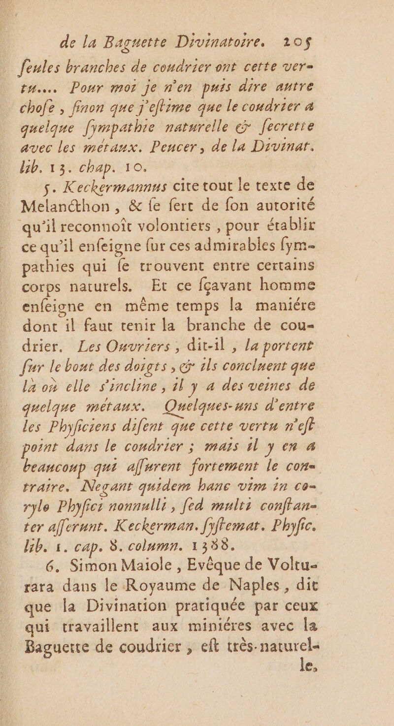 feules branches de coudrier ont cette ver= tu. Ponr mot je n’en puis dire autre chofe , finon que j'eftime que le coudrier 4 quelque fympathie naturelle &amp; Jecrette avec les métaux. Pencer, de la Divinar. bb. 13. chap. 10. s. Keckermannus cite tout le texte de Melancthon , &amp; {e fert de fon autorité qu’il reconnoît volontiers , pour établir ce qu’il enfeigne {ur ces admirables fym- pathies qui fe trouvent entre certains corps naturels. Et ce fçavant homme enfeigne en même temps la maniére dont il faut tenir la branche de cou- drier. Les Ouvriers, dit-il , La portent fur le bout des doigts , Gr ils concluent que la où elle s'incline, 11 J 4 des veines de quelque métaux. Quelques-uns d'entre les Phyficiens difent que cette vertu n'eft point dans le condrier ; mais 1l y en 4 beaucoup qui affyrent fortement le con- traire. Negant quidem banc vim in co- ryle Phyfics nonnulli, fed mults conftan- ter afferunt. Keckerman. fyffemar. Phyfic. Gb. 1. cap. 8. column. 1358. 6. Simon Maiole , Evêque de Voltu- rara dans le Royaume de Naples, dit que la Divination pratiquée par ceux qui travaillent aux minicres avec la Baguette de coudrier , eft très- naturel le,