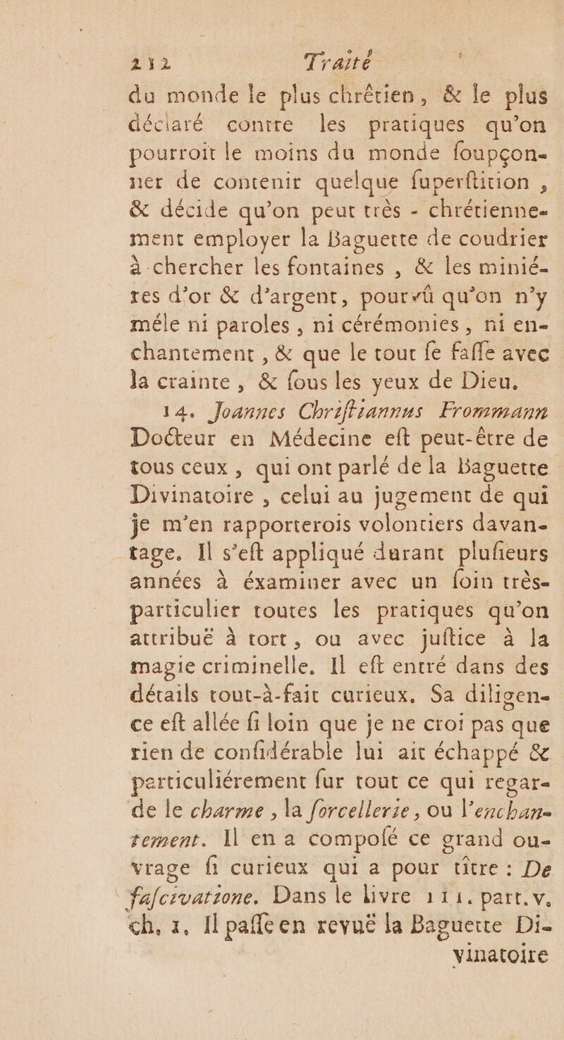 du monde le plus chrêrien, &amp; le plus déciaré contre les pratiques qu’on pourroit le moins du monde foupçon. ner de contenir quelque fuperftition , &amp; décide qu’on peut très - chrétienne ment employer la Baguette de coudrier à chercher les fontaines , &amp; les minié- res d’or &amp; d'argent, pourvü qu’on n’y méle ni paroles , ni cérémonies, ni en- chantement , &amp; que le tour fe fafle avec Ja crainte , &amp; fous les yeux de Dieu, 14. Joannes Chriffiannus Frommann Docteur en Médecine eft peut-être de tous ceux, qui ont parlé de la Baguette Divinatoire , celui au jugement de qui je m'en rapporterois volontiers davan- tage. Il s’eft appliqué durant plufeurs années à éxamiuer avec un foin très= particulier toutes les pratiques qu'on attribuë à tort, ou avec juitice à Ja magie criminelle, Il eft entré dans des détails tout-à-fait curieux. Sa diligen- ce eft allée fi loin que je ne croi pas que rien de confidérable Îui ait échappé &amp; particuliérement fur tout ce qui regar- de le charme , la forcellerie, où l'exchane rement. I en a compolé ce grand ou- vrage fi curieux qui a pour titre: De féfcroatione. Dans le livre 114. part. v. ch. a, IlLpaféen revuë la Baguette Di- vinatoire